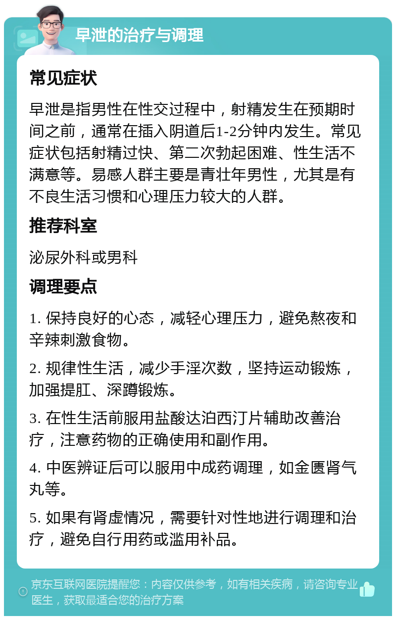 早泄的治疗与调理 常见症状 早泄是指男性在性交过程中，射精发生在预期时间之前，通常在插入阴道后1-2分钟内发生。常见症状包括射精过快、第二次勃起困难、性生活不满意等。易感人群主要是青壮年男性，尤其是有不良生活习惯和心理压力较大的人群。 推荐科室 泌尿外科或男科 调理要点 1. 保持良好的心态，减轻心理压力，避免熬夜和辛辣刺激食物。 2. 规律性生活，减少手淫次数，坚持运动锻炼，加强提肛、深蹲锻炼。 3. 在性生活前服用盐酸达泊西汀片辅助改善治疗，注意药物的正确使用和副作用。 4. 中医辨证后可以服用中成药调理，如金匮肾气丸等。 5. 如果有肾虚情况，需要针对性地进行调理和治疗，避免自行用药或滥用补品。