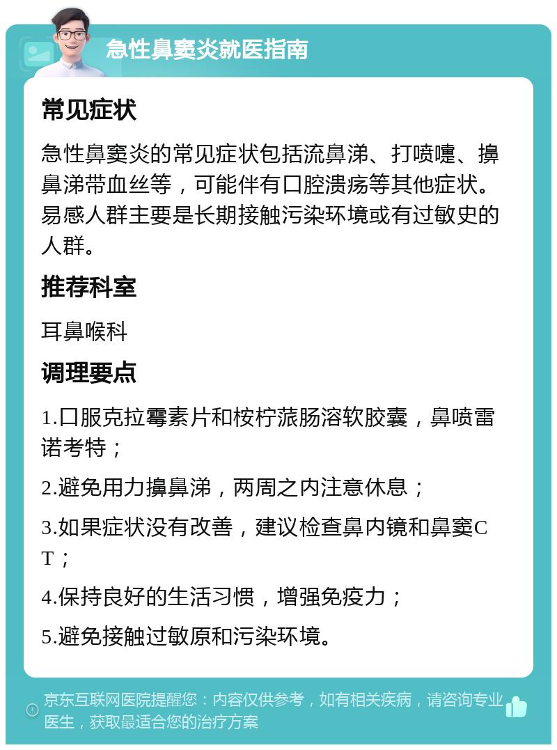 急性鼻窦炎就医指南 常见症状 急性鼻窦炎的常见症状包括流鼻涕、打喷嚏、擤鼻涕带血丝等，可能伴有口腔溃疡等其他症状。易感人群主要是长期接触污染环境或有过敏史的人群。 推荐科室 耳鼻喉科 调理要点 1.口服克拉霉素片和桉柠蒎肠溶软胶囊，鼻喷雷诺考特； 2.避免用力擤鼻涕，两周之内注意休息； 3.如果症状没有改善，建议检查鼻内镜和鼻窦CT； 4.保持良好的生活习惯，增强免疫力； 5.避免接触过敏原和污染环境。