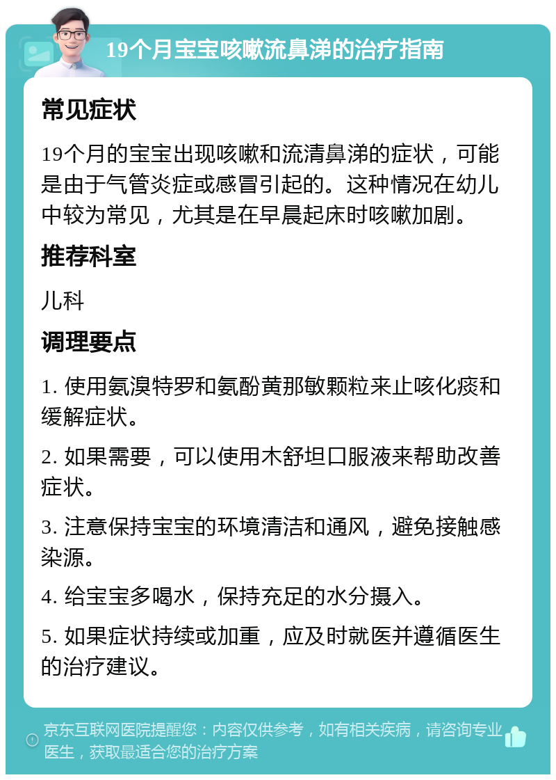 19个月宝宝咳嗽流鼻涕的治疗指南 常见症状 19个月的宝宝出现咳嗽和流清鼻涕的症状，可能是由于气管炎症或感冒引起的。这种情况在幼儿中较为常见，尤其是在早晨起床时咳嗽加剧。 推荐科室 儿科 调理要点 1. 使用氨溴特罗和氨酚黄那敏颗粒来止咳化痰和缓解症状。 2. 如果需要，可以使用木舒坦口服液来帮助改善症状。 3. 注意保持宝宝的环境清洁和通风，避免接触感染源。 4. 给宝宝多喝水，保持充足的水分摄入。 5. 如果症状持续或加重，应及时就医并遵循医生的治疗建议。