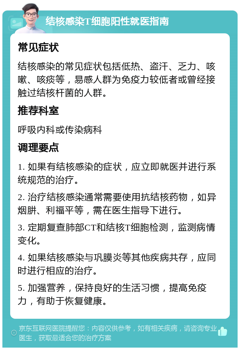 结核感染T细胞阳性就医指南 常见症状 结核感染的常见症状包括低热、盗汗、乏力、咳嗽、咳痰等，易感人群为免疫力较低者或曾经接触过结核杆菌的人群。 推荐科室 呼吸内科或传染病科 调理要点 1. 如果有结核感染的症状，应立即就医并进行系统规范的治疗。 2. 治疗结核感染通常需要使用抗结核药物，如异烟肼、利福平等，需在医生指导下进行。 3. 定期复查肺部CT和结核T细胞检测，监测病情变化。 4. 如果结核感染与巩膜炎等其他疾病共存，应同时进行相应的治疗。 5. 加强营养，保持良好的生活习惯，提高免疫力，有助于恢复健康。