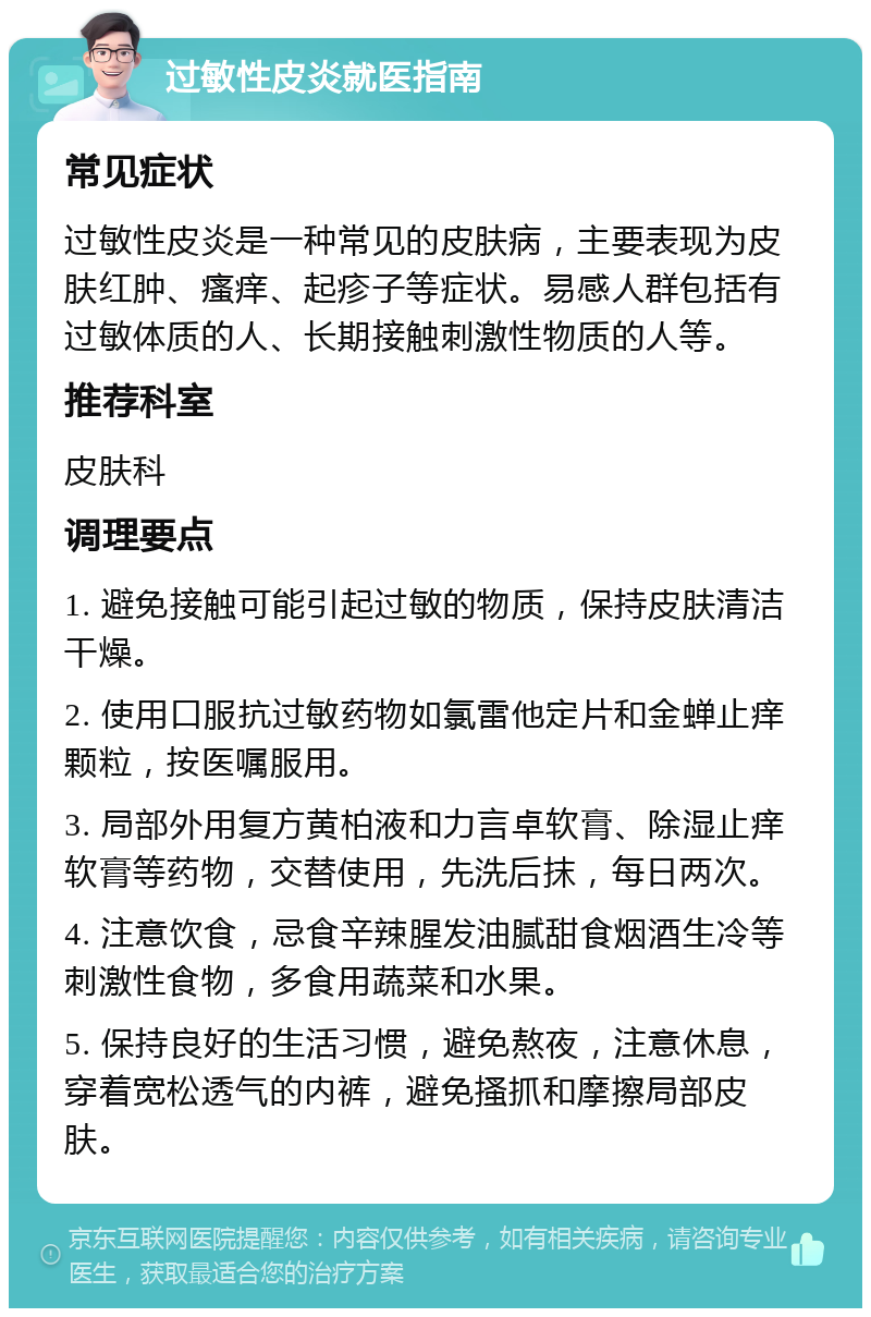 过敏性皮炎就医指南 常见症状 过敏性皮炎是一种常见的皮肤病，主要表现为皮肤红肿、瘙痒、起疹子等症状。易感人群包括有过敏体质的人、长期接触刺激性物质的人等。 推荐科室 皮肤科 调理要点 1. 避免接触可能引起过敏的物质，保持皮肤清洁干燥。 2. 使用口服抗过敏药物如氯雷他定片和金蝉止痒颗粒，按医嘱服用。 3. 局部外用复方黄柏液和力言卓软膏、除湿止痒软膏等药物，交替使用，先洗后抹，每日两次。 4. 注意饮食，忌食辛辣腥发油腻甜食烟酒生冷等刺激性食物，多食用蔬菜和水果。 5. 保持良好的生活习惯，避免熬夜，注意休息，穿着宽松透气的内裤，避免搔抓和摩擦局部皮肤。