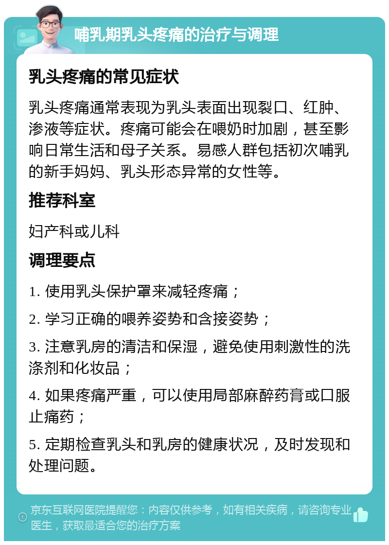 哺乳期乳头疼痛的治疗与调理 乳头疼痛的常见症状 乳头疼痛通常表现为乳头表面出现裂口、红肿、渗液等症状。疼痛可能会在喂奶时加剧，甚至影响日常生活和母子关系。易感人群包括初次哺乳的新手妈妈、乳头形态异常的女性等。 推荐科室 妇产科或儿科 调理要点 1. 使用乳头保护罩来减轻疼痛； 2. 学习正确的喂养姿势和含接姿势； 3. 注意乳房的清洁和保湿，避免使用刺激性的洗涤剂和化妆品； 4. 如果疼痛严重，可以使用局部麻醉药膏或口服止痛药； 5. 定期检查乳头和乳房的健康状况，及时发现和处理问题。