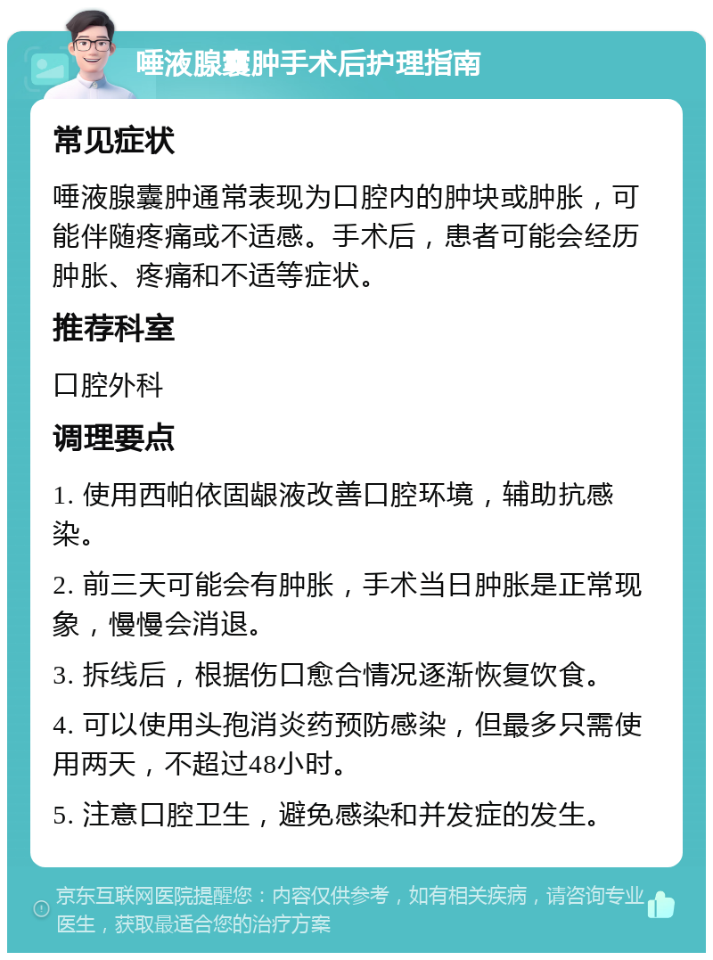 唾液腺囊肿手术后护理指南 常见症状 唾液腺囊肿通常表现为口腔内的肿块或肿胀，可能伴随疼痛或不适感。手术后，患者可能会经历肿胀、疼痛和不适等症状。 推荐科室 口腔外科 调理要点 1. 使用西帕依固龈液改善口腔环境，辅助抗感染。 2. 前三天可能会有肿胀，手术当日肿胀是正常现象，慢慢会消退。 3. 拆线后，根据伤口愈合情况逐渐恢复饮食。 4. 可以使用头孢消炎药预防感染，但最多只需使用两天，不超过48小时。 5. 注意口腔卫生，避免感染和并发症的发生。