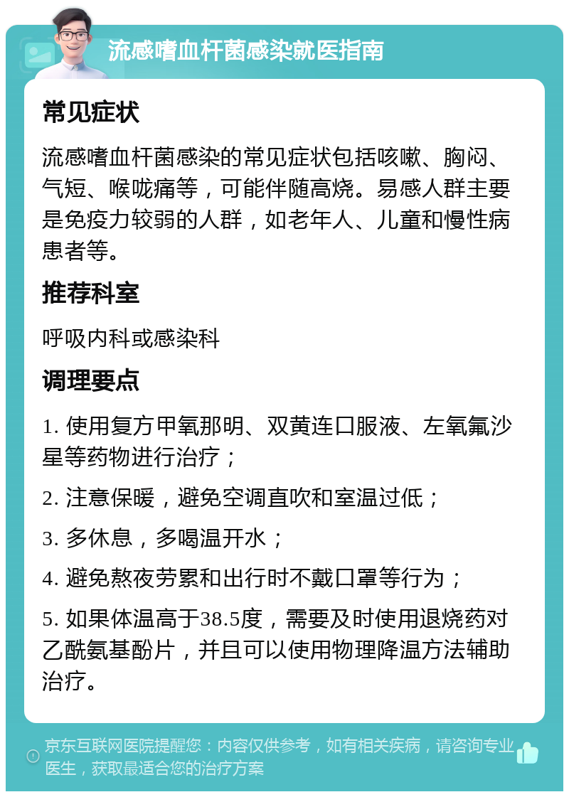 流感嗜血杆菌感染就医指南 常见症状 流感嗜血杆菌感染的常见症状包括咳嗽、胸闷、气短、喉咙痛等，可能伴随高烧。易感人群主要是免疫力较弱的人群，如老年人、儿童和慢性病患者等。 推荐科室 呼吸内科或感染科 调理要点 1. 使用复方甲氧那明、双黄连口服液、左氧氟沙星等药物进行治疗； 2. 注意保暖，避免空调直吹和室温过低； 3. 多休息，多喝温开水； 4. 避免熬夜劳累和出行时不戴口罩等行为； 5. 如果体温高于38.5度，需要及时使用退烧药对乙酰氨基酚片，并且可以使用物理降温方法辅助治疗。