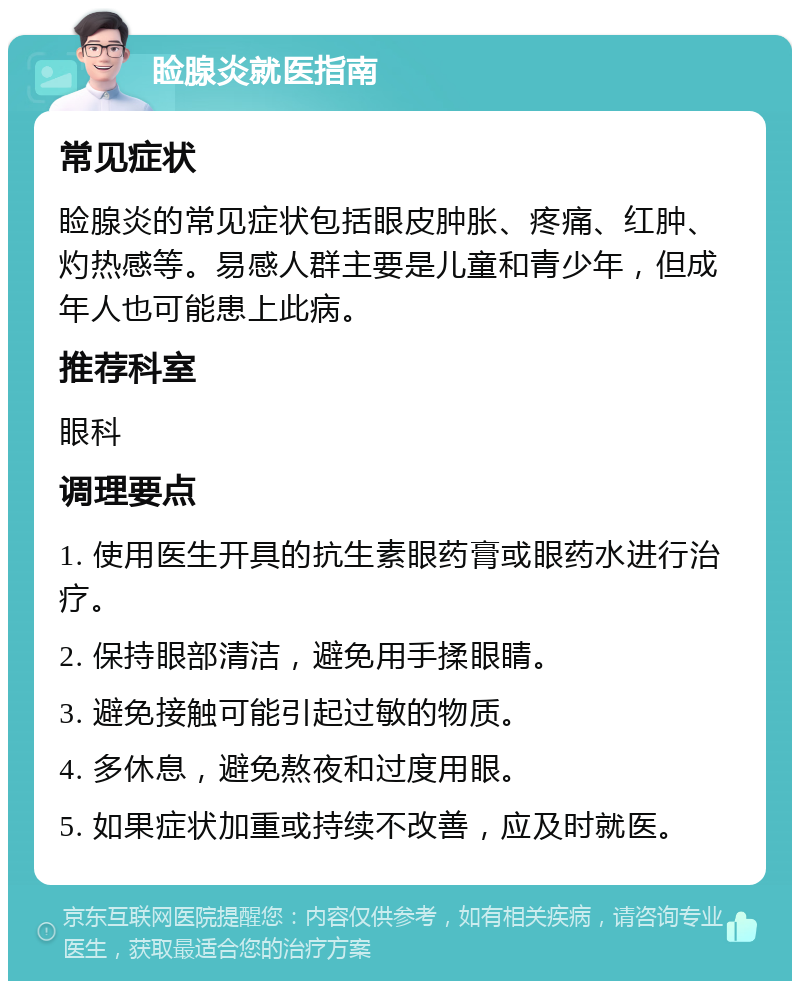 睑腺炎就医指南 常见症状 睑腺炎的常见症状包括眼皮肿胀、疼痛、红肿、灼热感等。易感人群主要是儿童和青少年，但成年人也可能患上此病。 推荐科室 眼科 调理要点 1. 使用医生开具的抗生素眼药膏或眼药水进行治疗。 2. 保持眼部清洁，避免用手揉眼睛。 3. 避免接触可能引起过敏的物质。 4. 多休息，避免熬夜和过度用眼。 5. 如果症状加重或持续不改善，应及时就医。