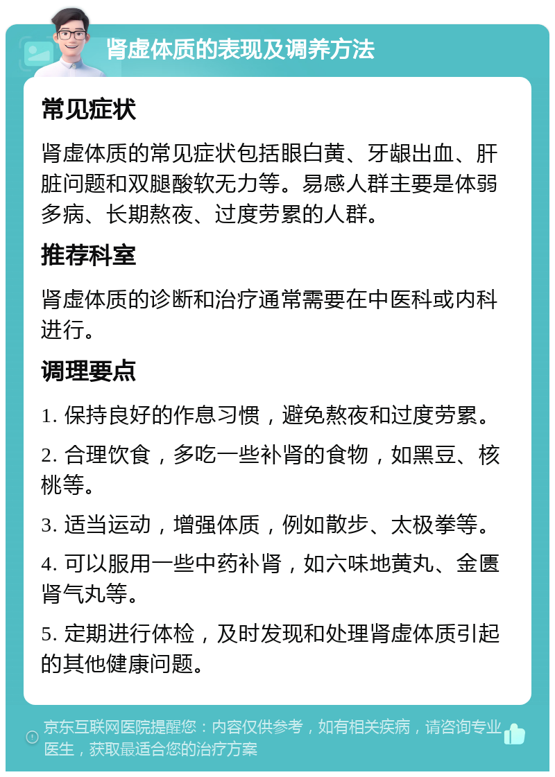 肾虚体质的表现及调养方法 常见症状 肾虚体质的常见症状包括眼白黄、牙龈出血、肝脏问题和双腿酸软无力等。易感人群主要是体弱多病、长期熬夜、过度劳累的人群。 推荐科室 肾虚体质的诊断和治疗通常需要在中医科或内科进行。 调理要点 1. 保持良好的作息习惯，避免熬夜和过度劳累。 2. 合理饮食，多吃一些补肾的食物，如黑豆、核桃等。 3. 适当运动，增强体质，例如散步、太极拳等。 4. 可以服用一些中药补肾，如六味地黄丸、金匮肾气丸等。 5. 定期进行体检，及时发现和处理肾虚体质引起的其他健康问题。