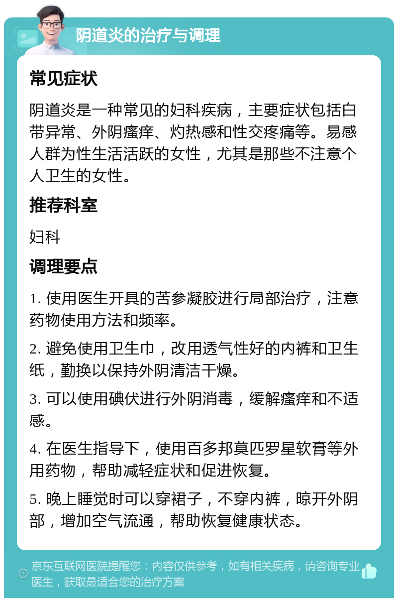 阴道炎的治疗与调理 常见症状 阴道炎是一种常见的妇科疾病，主要症状包括白带异常、外阴瘙痒、灼热感和性交疼痛等。易感人群为性生活活跃的女性，尤其是那些不注意个人卫生的女性。 推荐科室 妇科 调理要点 1. 使用医生开具的苦参凝胶进行局部治疗，注意药物使用方法和频率。 2. 避免使用卫生巾，改用透气性好的内裤和卫生纸，勤换以保持外阴清洁干燥。 3. 可以使用碘伏进行外阴消毒，缓解瘙痒和不适感。 4. 在医生指导下，使用百多邦莫匹罗星软膏等外用药物，帮助减轻症状和促进恢复。 5. 晚上睡觉时可以穿裙子，不穿内裤，晾开外阴部，增加空气流通，帮助恢复健康状态。