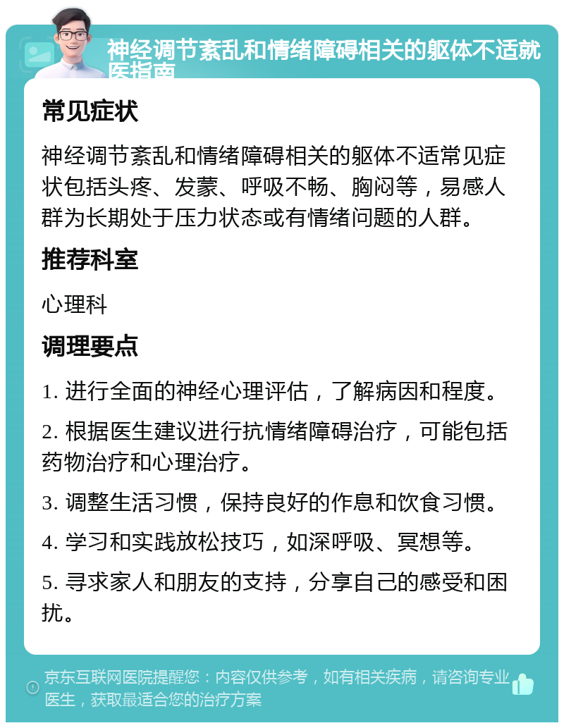 神经调节紊乱和情绪障碍相关的躯体不适就医指南 常见症状 神经调节紊乱和情绪障碍相关的躯体不适常见症状包括头疼、发蒙、呼吸不畅、胸闷等，易感人群为长期处于压力状态或有情绪问题的人群。 推荐科室 心理科 调理要点 1. 进行全面的神经心理评估，了解病因和程度。 2. 根据医生建议进行抗情绪障碍治疗，可能包括药物治疗和心理治疗。 3. 调整生活习惯，保持良好的作息和饮食习惯。 4. 学习和实践放松技巧，如深呼吸、冥想等。 5. 寻求家人和朋友的支持，分享自己的感受和困扰。