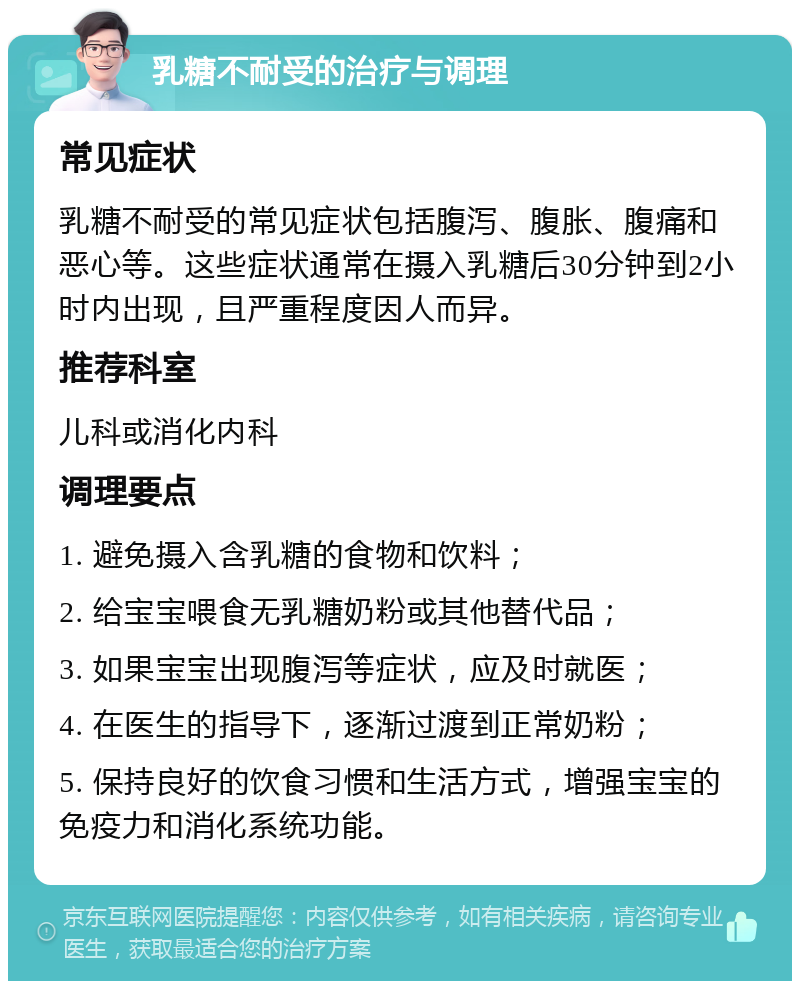 乳糖不耐受的治疗与调理 常见症状 乳糖不耐受的常见症状包括腹泻、腹胀、腹痛和恶心等。这些症状通常在摄入乳糖后30分钟到2小时内出现，且严重程度因人而异。 推荐科室 儿科或消化内科 调理要点 1. 避免摄入含乳糖的食物和饮料； 2. 给宝宝喂食无乳糖奶粉或其他替代品； 3. 如果宝宝出现腹泻等症状，应及时就医； 4. 在医生的指导下，逐渐过渡到正常奶粉； 5. 保持良好的饮食习惯和生活方式，增强宝宝的免疫力和消化系统功能。