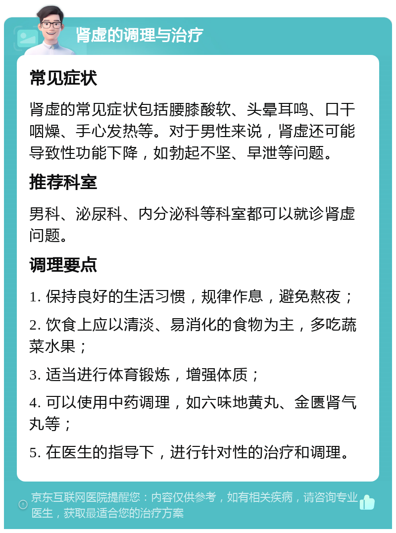 肾虚的调理与治疗 常见症状 肾虚的常见症状包括腰膝酸软、头晕耳鸣、口干咽燥、手心发热等。对于男性来说，肾虚还可能导致性功能下降，如勃起不坚、早泄等问题。 推荐科室 男科、泌尿科、内分泌科等科室都可以就诊肾虚问题。 调理要点 1. 保持良好的生活习惯，规律作息，避免熬夜； 2. 饮食上应以清淡、易消化的食物为主，多吃蔬菜水果； 3. 适当进行体育锻炼，增强体质； 4. 可以使用中药调理，如六味地黄丸、金匮肾气丸等； 5. 在医生的指导下，进行针对性的治疗和调理。