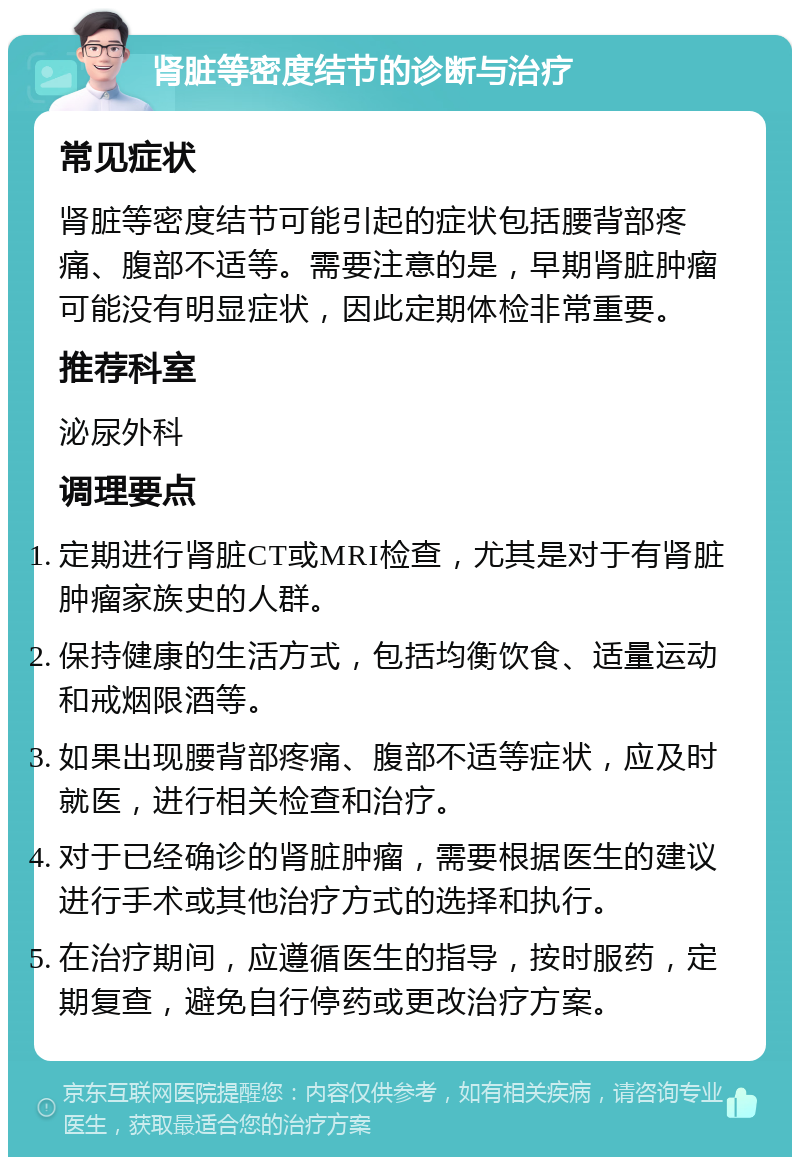 肾脏等密度结节的诊断与治疗 常见症状 肾脏等密度结节可能引起的症状包括腰背部疼痛、腹部不适等。需要注意的是，早期肾脏肿瘤可能没有明显症状，因此定期体检非常重要。 推荐科室 泌尿外科 调理要点 定期进行肾脏CT或MRI检查，尤其是对于有肾脏肿瘤家族史的人群。 保持健康的生活方式，包括均衡饮食、适量运动和戒烟限酒等。 如果出现腰背部疼痛、腹部不适等症状，应及时就医，进行相关检查和治疗。 对于已经确诊的肾脏肿瘤，需要根据医生的建议进行手术或其他治疗方式的选择和执行。 在治疗期间，应遵循医生的指导，按时服药，定期复查，避免自行停药或更改治疗方案。