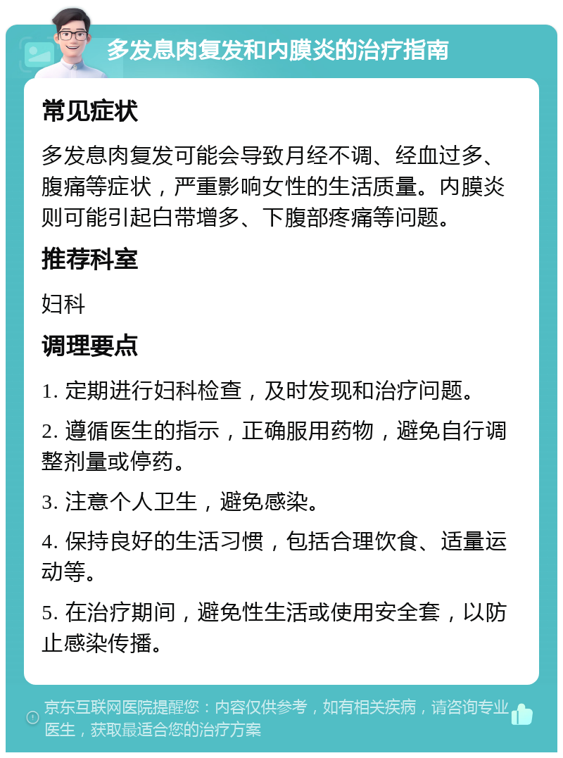 多发息肉复发和内膜炎的治疗指南 常见症状 多发息肉复发可能会导致月经不调、经血过多、腹痛等症状，严重影响女性的生活质量。内膜炎则可能引起白带增多、下腹部疼痛等问题。 推荐科室 妇科 调理要点 1. 定期进行妇科检查，及时发现和治疗问题。 2. 遵循医生的指示，正确服用药物，避免自行调整剂量或停药。 3. 注意个人卫生，避免感染。 4. 保持良好的生活习惯，包括合理饮食、适量运动等。 5. 在治疗期间，避免性生活或使用安全套，以防止感染传播。