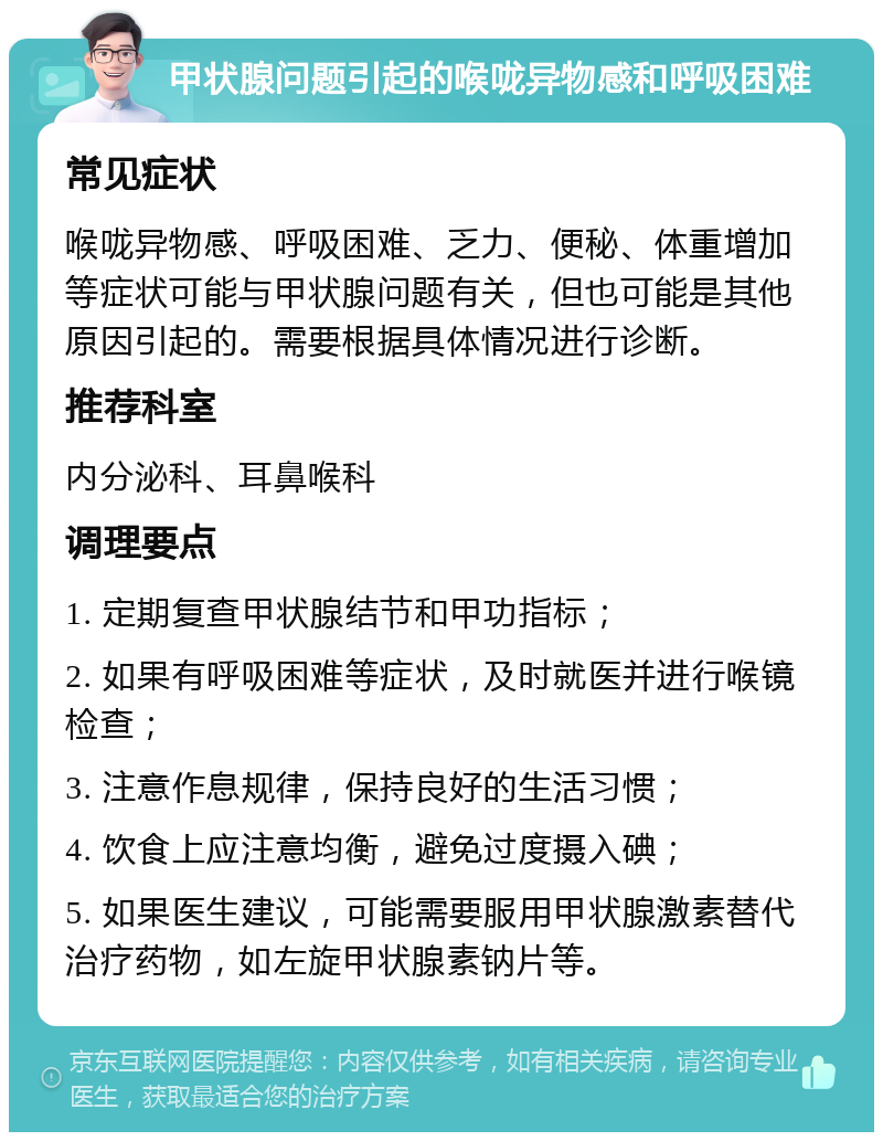 甲状腺问题引起的喉咙异物感和呼吸困难 常见症状 喉咙异物感、呼吸困难、乏力、便秘、体重增加等症状可能与甲状腺问题有关，但也可能是其他原因引起的。需要根据具体情况进行诊断。 推荐科室 内分泌科、耳鼻喉科 调理要点 1. 定期复查甲状腺结节和甲功指标； 2. 如果有呼吸困难等症状，及时就医并进行喉镜检查； 3. 注意作息规律，保持良好的生活习惯； 4. 饮食上应注意均衡，避免过度摄入碘； 5. 如果医生建议，可能需要服用甲状腺激素替代治疗药物，如左旋甲状腺素钠片等。