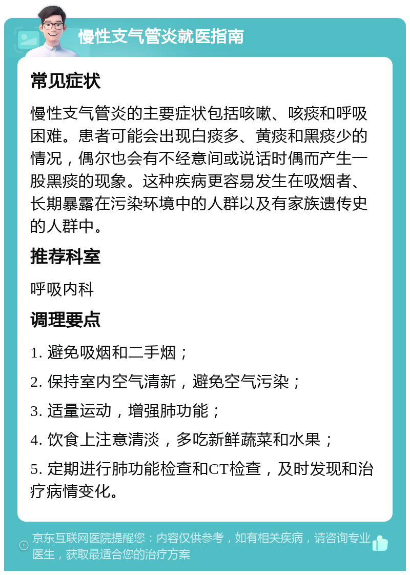 慢性支气管炎就医指南 常见症状 慢性支气管炎的主要症状包括咳嗽、咳痰和呼吸困难。患者可能会出现白痰多、黄痰和黑痰少的情况，偶尔也会有不经意间或说话时偶而产生一股黑痰的现象。这种疾病更容易发生在吸烟者、长期暴露在污染环境中的人群以及有家族遗传史的人群中。 推荐科室 呼吸内科 调理要点 1. 避免吸烟和二手烟； 2. 保持室内空气清新，避免空气污染； 3. 适量运动，增强肺功能； 4. 饮食上注意清淡，多吃新鲜蔬菜和水果； 5. 定期进行肺功能检查和CT检查，及时发现和治疗病情变化。