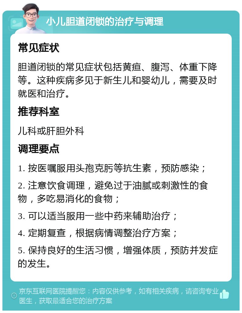 小儿胆道闭锁的治疗与调理 常见症状 胆道闭锁的常见症状包括黄疸、腹泻、体重下降等。这种疾病多见于新生儿和婴幼儿，需要及时就医和治疗。 推荐科室 儿科或肝胆外科 调理要点 1. 按医嘱服用头孢克肟等抗生素，预防感染； 2. 注意饮食调理，避免过于油腻或刺激性的食物，多吃易消化的食物； 3. 可以适当服用一些中药来辅助治疗； 4. 定期复查，根据病情调整治疗方案； 5. 保持良好的生活习惯，增强体质，预防并发症的发生。