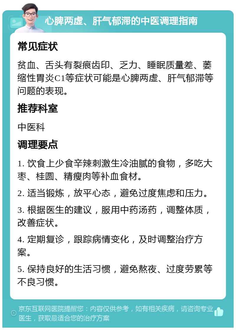 心脾两虚、肝气郁滞的中医调理指南 常见症状 贫血、舌头有裂痕齿印、乏力、睡眠质量差、萎缩性胃炎C1等症状可能是心脾两虚、肝气郁滞等问题的表现。 推荐科室 中医科 调理要点 1. 饮食上少食辛辣刺激生冷油腻的食物，多吃大枣、桂圆、精瘦肉等补血食材。 2. 适当锻炼，放平心态，避免过度焦虑和压力。 3. 根据医生的建议，服用中药汤药，调整体质，改善症状。 4. 定期复诊，跟踪病情变化，及时调整治疗方案。 5. 保持良好的生活习惯，避免熬夜、过度劳累等不良习惯。