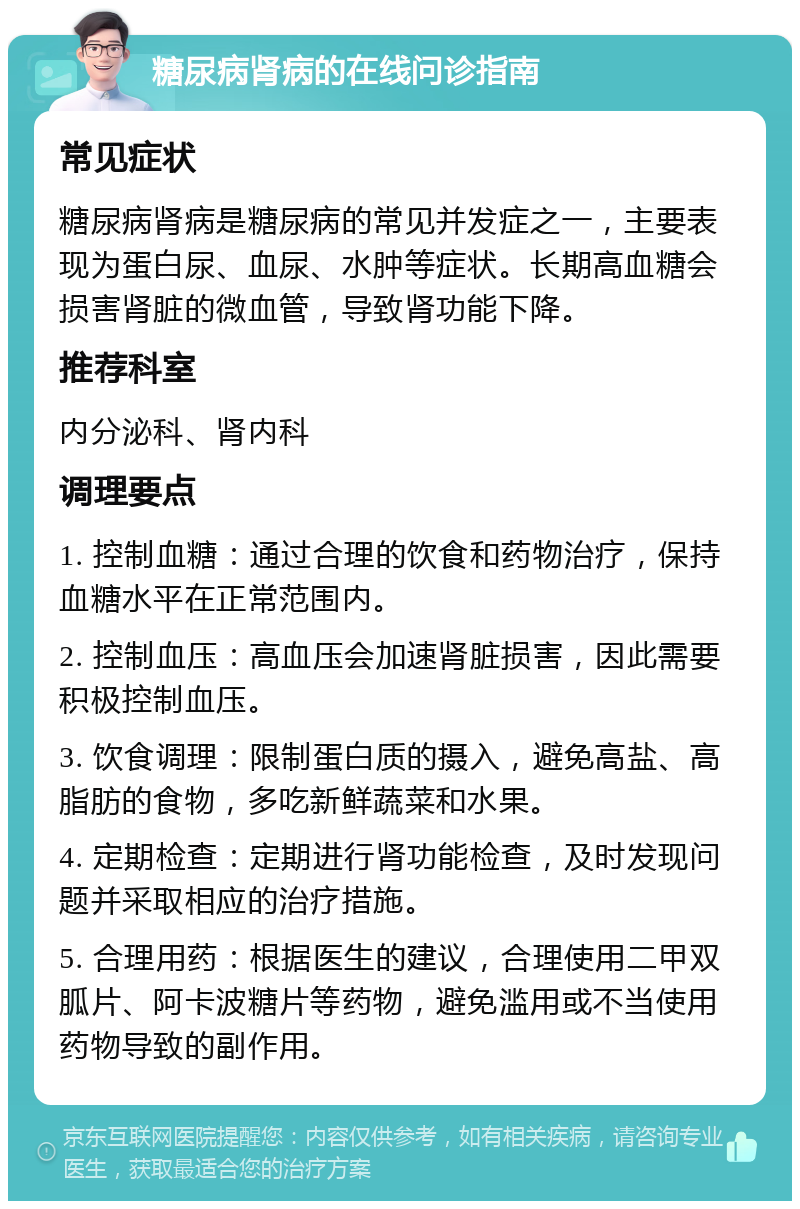 糖尿病肾病的在线问诊指南 常见症状 糖尿病肾病是糖尿病的常见并发症之一，主要表现为蛋白尿、血尿、水肿等症状。长期高血糖会损害肾脏的微血管，导致肾功能下降。 推荐科室 内分泌科、肾内科 调理要点 1. 控制血糖：通过合理的饮食和药物治疗，保持血糖水平在正常范围内。 2. 控制血压：高血压会加速肾脏损害，因此需要积极控制血压。 3. 饮食调理：限制蛋白质的摄入，避免高盐、高脂肪的食物，多吃新鲜蔬菜和水果。 4. 定期检查：定期进行肾功能检查，及时发现问题并采取相应的治疗措施。 5. 合理用药：根据医生的建议，合理使用二甲双胍片、阿卡波糖片等药物，避免滥用或不当使用药物导致的副作用。