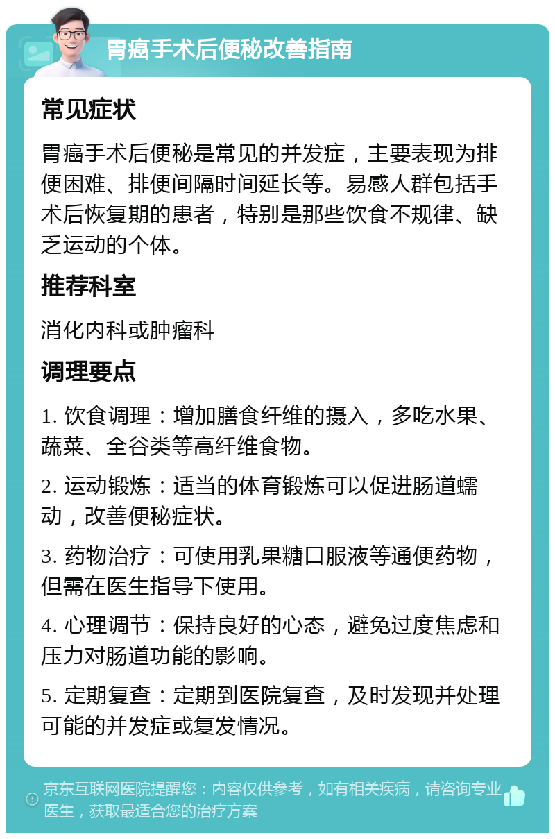 胃癌手术后便秘改善指南 常见症状 胃癌手术后便秘是常见的并发症，主要表现为排便困难、排便间隔时间延长等。易感人群包括手术后恢复期的患者，特别是那些饮食不规律、缺乏运动的个体。 推荐科室 消化内科或肿瘤科 调理要点 1. 饮食调理：增加膳食纤维的摄入，多吃水果、蔬菜、全谷类等高纤维食物。 2. 运动锻炼：适当的体育锻炼可以促进肠道蠕动，改善便秘症状。 3. 药物治疗：可使用乳果糖口服液等通便药物，但需在医生指导下使用。 4. 心理调节：保持良好的心态，避免过度焦虑和压力对肠道功能的影响。 5. 定期复查：定期到医院复查，及时发现并处理可能的并发症或复发情况。