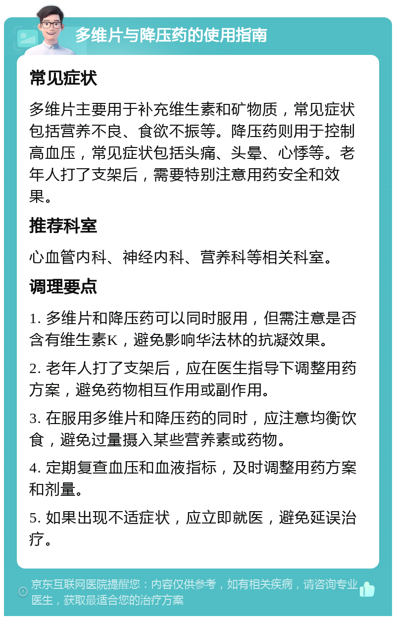 多维片与降压药的使用指南 常见症状 多维片主要用于补充维生素和矿物质，常见症状包括营养不良、食欲不振等。降压药则用于控制高血压，常见症状包括头痛、头晕、心悸等。老年人打了支架后，需要特别注意用药安全和效果。 推荐科室 心血管内科、神经内科、营养科等相关科室。 调理要点 1. 多维片和降压药可以同时服用，但需注意是否含有维生素K，避免影响华法林的抗凝效果。 2. 老年人打了支架后，应在医生指导下调整用药方案，避免药物相互作用或副作用。 3. 在服用多维片和降压药的同时，应注意均衡饮食，避免过量摄入某些营养素或药物。 4. 定期复查血压和血液指标，及时调整用药方案和剂量。 5. 如果出现不适症状，应立即就医，避免延误治疗。