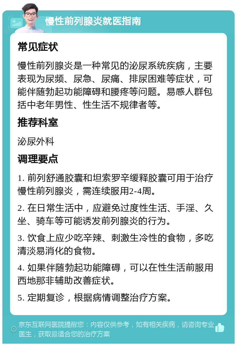 慢性前列腺炎就医指南 常见症状 慢性前列腺炎是一种常见的泌尿系统疾病，主要表现为尿频、尿急、尿痛、排尿困难等症状，可能伴随勃起功能障碍和腰疼等问题。易感人群包括中老年男性、性生活不规律者等。 推荐科室 泌尿外科 调理要点 1. 前列舒通胶囊和坦索罗辛缓释胶囊可用于治疗慢性前列腺炎，需连续服用2-4周。 2. 在日常生活中，应避免过度性生活、手淫、久坐、骑车等可能诱发前列腺炎的行为。 3. 饮食上应少吃辛辣、刺激生冷性的食物，多吃清淡易消化的食物。 4. 如果伴随勃起功能障碍，可以在性生活前服用西地那非辅助改善症状。 5. 定期复诊，根据病情调整治疗方案。