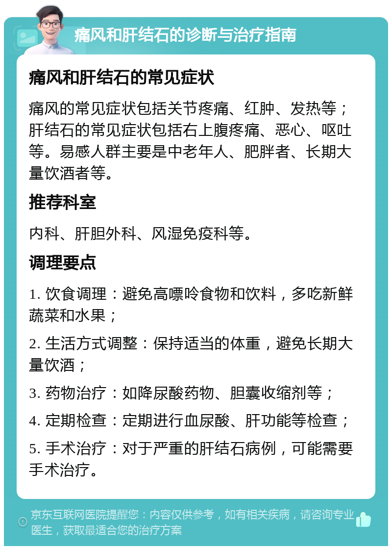 痛风和肝结石的诊断与治疗指南 痛风和肝结石的常见症状 痛风的常见症状包括关节疼痛、红肿、发热等；肝结石的常见症状包括右上腹疼痛、恶心、呕吐等。易感人群主要是中老年人、肥胖者、长期大量饮酒者等。 推荐科室 内科、肝胆外科、风湿免疫科等。 调理要点 1. 饮食调理：避免高嘌呤食物和饮料，多吃新鲜蔬菜和水果； 2. 生活方式调整：保持适当的体重，避免长期大量饮酒； 3. 药物治疗：如降尿酸药物、胆囊收缩剂等； 4. 定期检查：定期进行血尿酸、肝功能等检查； 5. 手术治疗：对于严重的肝结石病例，可能需要手术治疗。