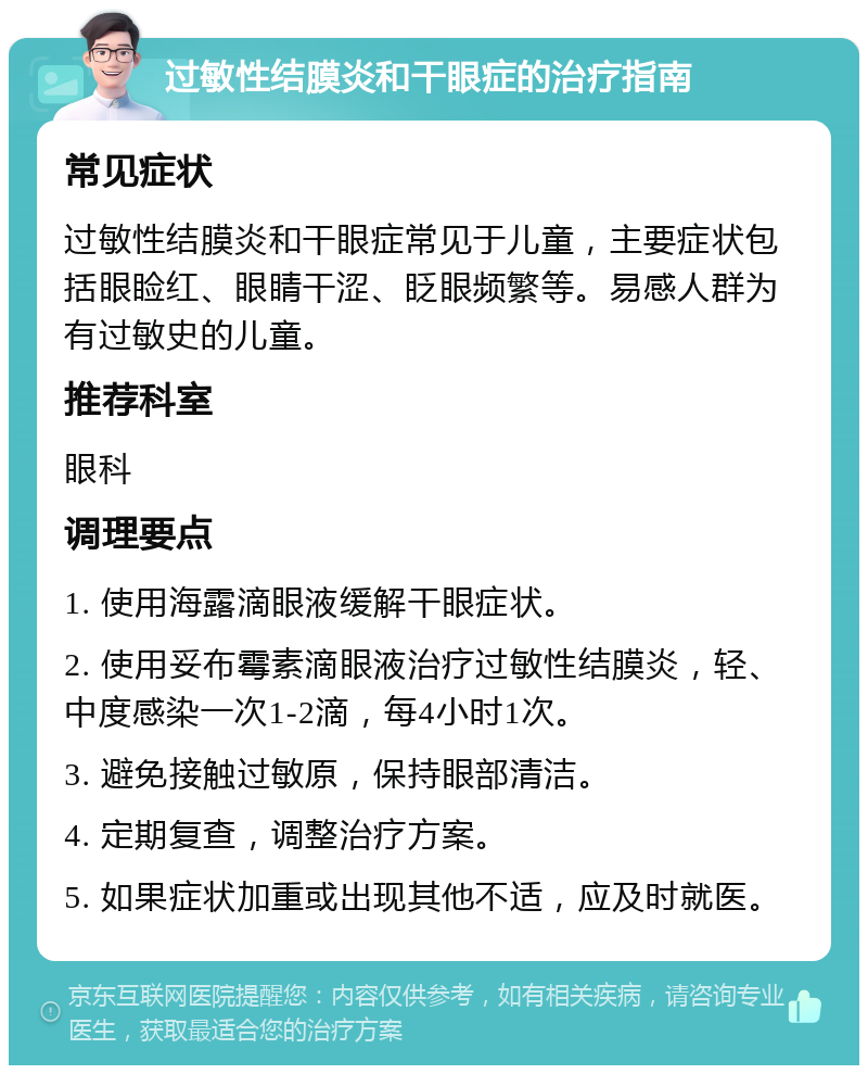 过敏性结膜炎和干眼症的治疗指南 常见症状 过敏性结膜炎和干眼症常见于儿童，主要症状包括眼睑红、眼睛干涩、眨眼频繁等。易感人群为有过敏史的儿童。 推荐科室 眼科 调理要点 1. 使用海露滴眼液缓解干眼症状。 2. 使用妥布霉素滴眼液治疗过敏性结膜炎，轻、中度感染一次1-2滴，每4小时1次。 3. 避免接触过敏原，保持眼部清洁。 4. 定期复查，调整治疗方案。 5. 如果症状加重或出现其他不适，应及时就医。