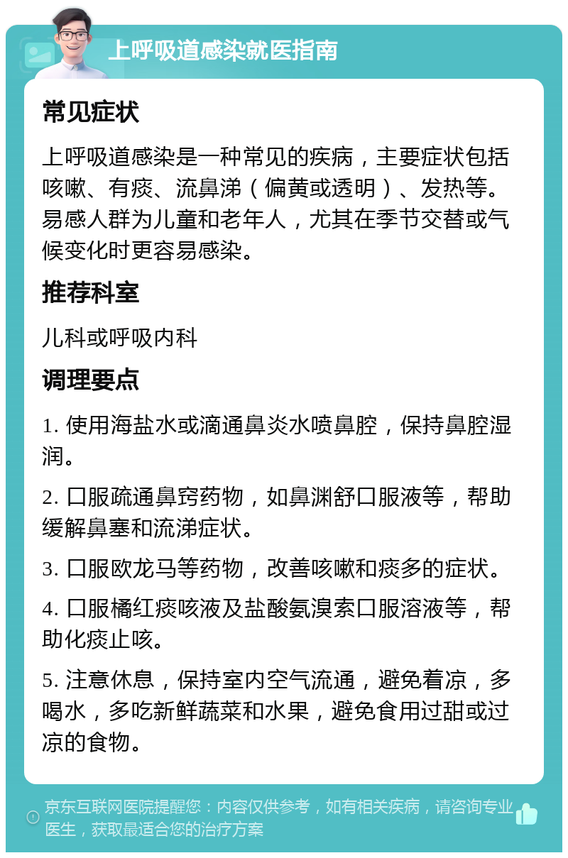 上呼吸道感染就医指南 常见症状 上呼吸道感染是一种常见的疾病，主要症状包括咳嗽、有痰、流鼻涕（偏黄或透明）、发热等。易感人群为儿童和老年人，尤其在季节交替或气候变化时更容易感染。 推荐科室 儿科或呼吸内科 调理要点 1. 使用海盐水或滴通鼻炎水喷鼻腔，保持鼻腔湿润。 2. 口服疏通鼻窍药物，如鼻渊舒口服液等，帮助缓解鼻塞和流涕症状。 3. 口服欧龙马等药物，改善咳嗽和痰多的症状。 4. 口服橘红痰咳液及盐酸氨溴索口服溶液等，帮助化痰止咳。 5. 注意休息，保持室内空气流通，避免着凉，多喝水，多吃新鲜蔬菜和水果，避免食用过甜或过凉的食物。