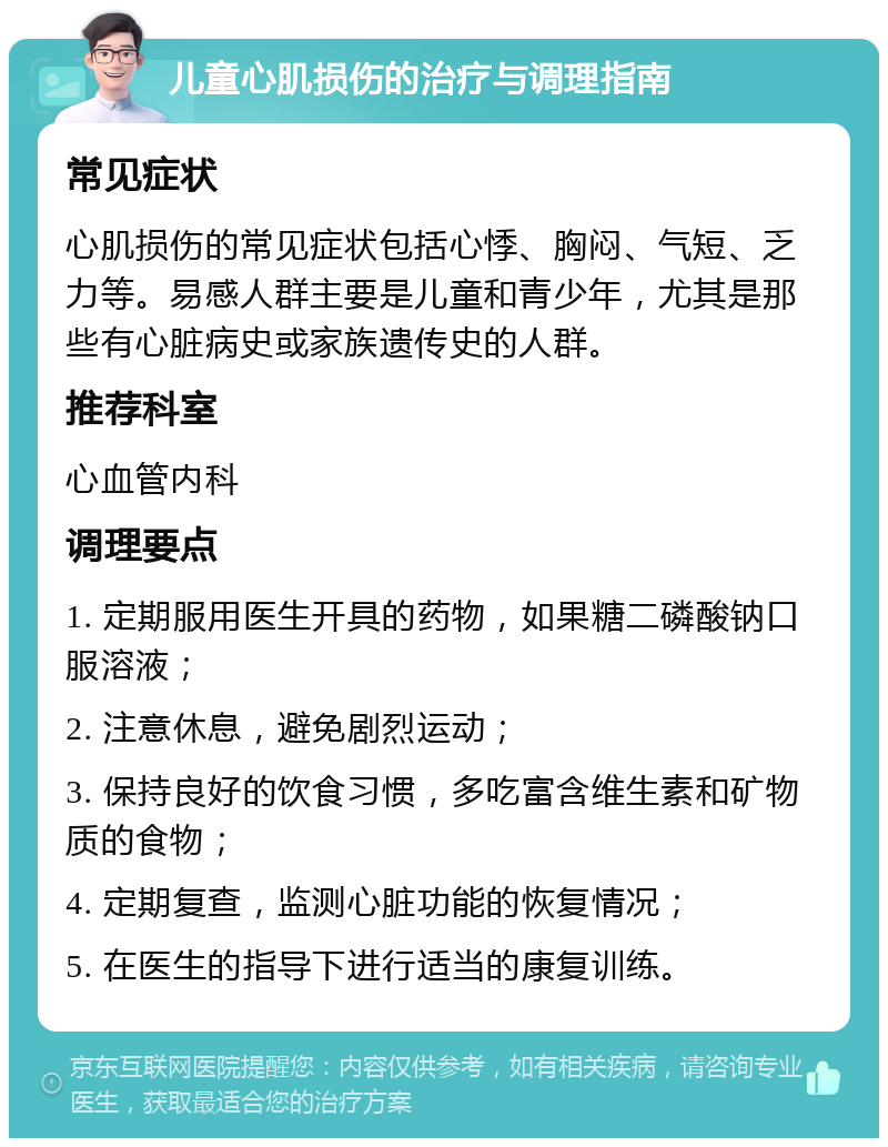 儿童心肌损伤的治疗与调理指南 常见症状 心肌损伤的常见症状包括心悸、胸闷、气短、乏力等。易感人群主要是儿童和青少年，尤其是那些有心脏病史或家族遗传史的人群。 推荐科室 心血管内科 调理要点 1. 定期服用医生开具的药物，如果糖二磷酸钠口服溶液； 2. 注意休息，避免剧烈运动； 3. 保持良好的饮食习惯，多吃富含维生素和矿物质的食物； 4. 定期复查，监测心脏功能的恢复情况； 5. 在医生的指导下进行适当的康复训练。