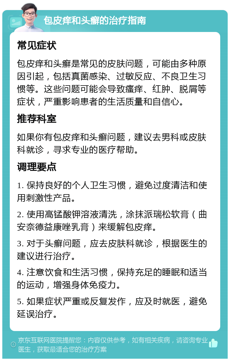 包皮痒和头癣的治疗指南 常见症状 包皮痒和头癣是常见的皮肤问题，可能由多种原因引起，包括真菌感染、过敏反应、不良卫生习惯等。这些问题可能会导致瘙痒、红肿、脱屑等症状，严重影响患者的生活质量和自信心。 推荐科室 如果你有包皮痒和头癣问题，建议去男科或皮肤科就诊，寻求专业的医疗帮助。 调理要点 1. 保持良好的个人卫生习惯，避免过度清洁和使用刺激性产品。 2. 使用高锰酸钾溶液清洗，涂抹派瑞松软膏（曲安奈德益康唑乳膏）来缓解包皮痒。 3. 对于头癣问题，应去皮肤科就诊，根据医生的建议进行治疗。 4. 注意饮食和生活习惯，保持充足的睡眠和适当的运动，增强身体免疫力。 5. 如果症状严重或反复发作，应及时就医，避免延误治疗。