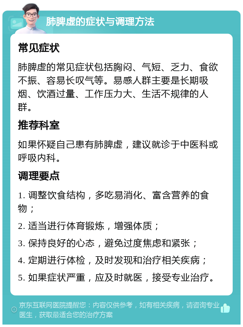 肺脾虚的症状与调理方法 常见症状 肺脾虚的常见症状包括胸闷、气短、乏力、食欲不振、容易长叹气等。易感人群主要是长期吸烟、饮酒过量、工作压力大、生活不规律的人群。 推荐科室 如果怀疑自己患有肺脾虚，建议就诊于中医科或呼吸内科。 调理要点 1. 调整饮食结构，多吃易消化、富含营养的食物； 2. 适当进行体育锻炼，增强体质； 3. 保持良好的心态，避免过度焦虑和紧张； 4. 定期进行体检，及时发现和治疗相关疾病； 5. 如果症状严重，应及时就医，接受专业治疗。