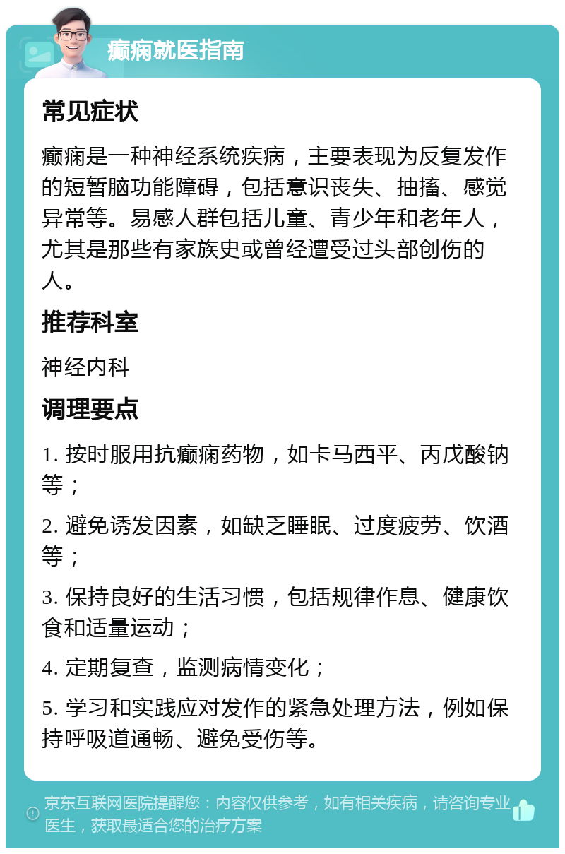 癫痫就医指南 常见症状 癫痫是一种神经系统疾病，主要表现为反复发作的短暂脑功能障碍，包括意识丧失、抽搐、感觉异常等。易感人群包括儿童、青少年和老年人，尤其是那些有家族史或曾经遭受过头部创伤的人。 推荐科室 神经内科 调理要点 1. 按时服用抗癫痫药物，如卡马西平、丙戊酸钠等； 2. 避免诱发因素，如缺乏睡眠、过度疲劳、饮酒等； 3. 保持良好的生活习惯，包括规律作息、健康饮食和适量运动； 4. 定期复查，监测病情变化； 5. 学习和实践应对发作的紧急处理方法，例如保持呼吸道通畅、避免受伤等。