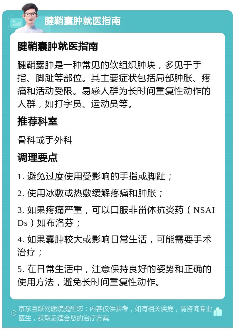 腱鞘囊肿就医指南 腱鞘囊肿就医指南 腱鞘囊肿是一种常见的软组织肿块，多见于手指、脚趾等部位。其主要症状包括局部肿胀、疼痛和活动受限。易感人群为长时间重复性动作的人群，如打字员、运动员等。 推荐科室 骨科或手外科 调理要点 1. 避免过度使用受影响的手指或脚趾； 2. 使用冰敷或热敷缓解疼痛和肿胀； 3. 如果疼痛严重，可以口服非甾体抗炎药（NSAIDs）如布洛芬； 4. 如果囊肿较大或影响日常生活，可能需要手术治疗； 5. 在日常生活中，注意保持良好的姿势和正确的使用方法，避免长时间重复性动作。