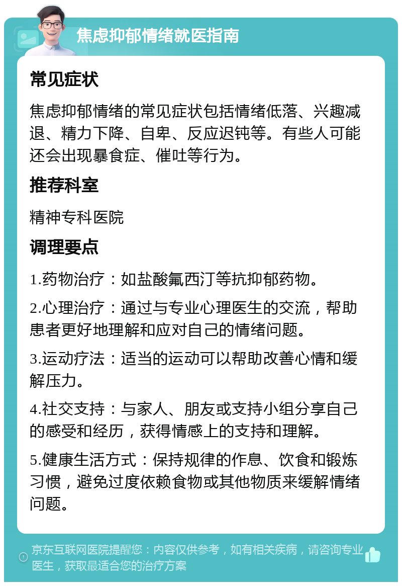 焦虑抑郁情绪就医指南 常见症状 焦虑抑郁情绪的常见症状包括情绪低落、兴趣减退、精力下降、自卑、反应迟钝等。有些人可能还会出现暴食症、催吐等行为。 推荐科室 精神专科医院 调理要点 1.药物治疗：如盐酸氟西汀等抗抑郁药物。 2.心理治疗：通过与专业心理医生的交流，帮助患者更好地理解和应对自己的情绪问题。 3.运动疗法：适当的运动可以帮助改善心情和缓解压力。 4.社交支持：与家人、朋友或支持小组分享自己的感受和经历，获得情感上的支持和理解。 5.健康生活方式：保持规律的作息、饮食和锻炼习惯，避免过度依赖食物或其他物质来缓解情绪问题。