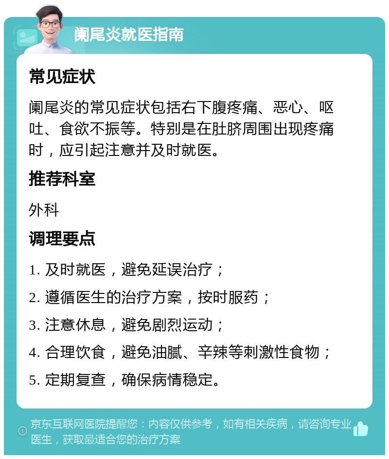 阑尾炎就医指南 常见症状 阑尾炎的常见症状包括右下腹疼痛、恶心、呕吐、食欲不振等。特别是在肚脐周围出现疼痛时，应引起注意并及时就医。 推荐科室 外科 调理要点 1. 及时就医，避免延误治疗； 2. 遵循医生的治疗方案，按时服药； 3. 注意休息，避免剧烈运动； 4. 合理饮食，避免油腻、辛辣等刺激性食物； 5. 定期复查，确保病情稳定。