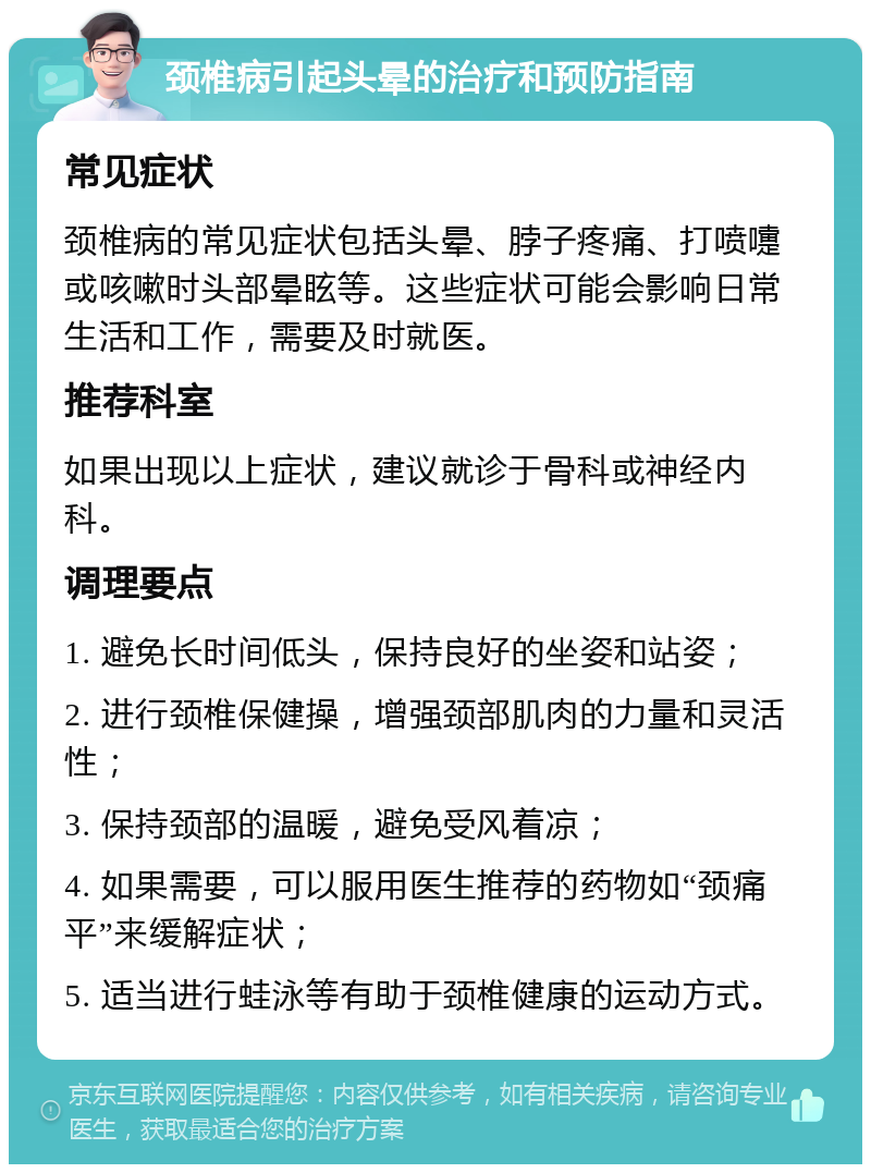 颈椎病引起头晕的治疗和预防指南 常见症状 颈椎病的常见症状包括头晕、脖子疼痛、打喷嚏或咳嗽时头部晕眩等。这些症状可能会影响日常生活和工作，需要及时就医。 推荐科室 如果出现以上症状，建议就诊于骨科或神经内科。 调理要点 1. 避免长时间低头，保持良好的坐姿和站姿； 2. 进行颈椎保健操，增强颈部肌肉的力量和灵活性； 3. 保持颈部的温暖，避免受风着凉； 4. 如果需要，可以服用医生推荐的药物如“颈痛平”来缓解症状； 5. 适当进行蛙泳等有助于颈椎健康的运动方式。