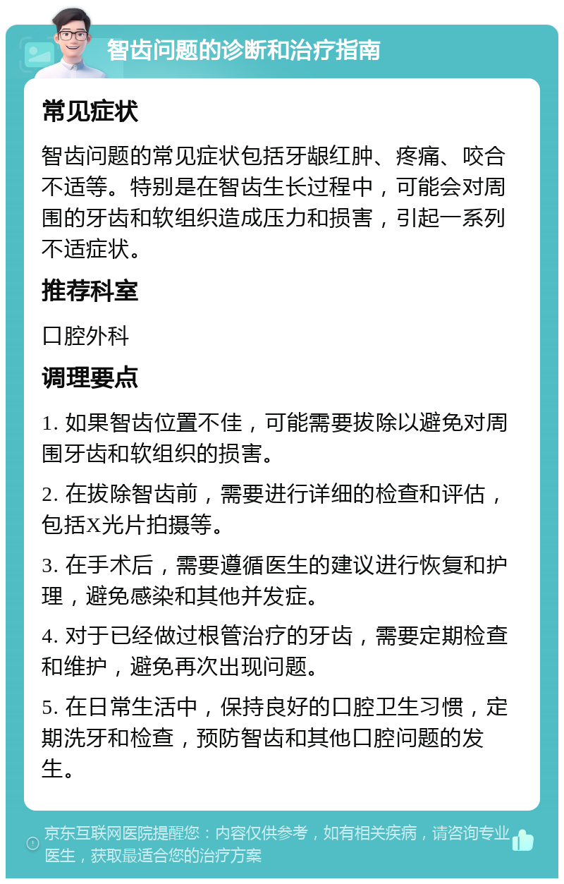 智齿问题的诊断和治疗指南 常见症状 智齿问题的常见症状包括牙龈红肿、疼痛、咬合不适等。特别是在智齿生长过程中，可能会对周围的牙齿和软组织造成压力和损害，引起一系列不适症状。 推荐科室 口腔外科 调理要点 1. 如果智齿位置不佳，可能需要拔除以避免对周围牙齿和软组织的损害。 2. 在拔除智齿前，需要进行详细的检查和评估，包括X光片拍摄等。 3. 在手术后，需要遵循医生的建议进行恢复和护理，避免感染和其他并发症。 4. 对于已经做过根管治疗的牙齿，需要定期检查和维护，避免再次出现问题。 5. 在日常生活中，保持良好的口腔卫生习惯，定期洗牙和检查，预防智齿和其他口腔问题的发生。