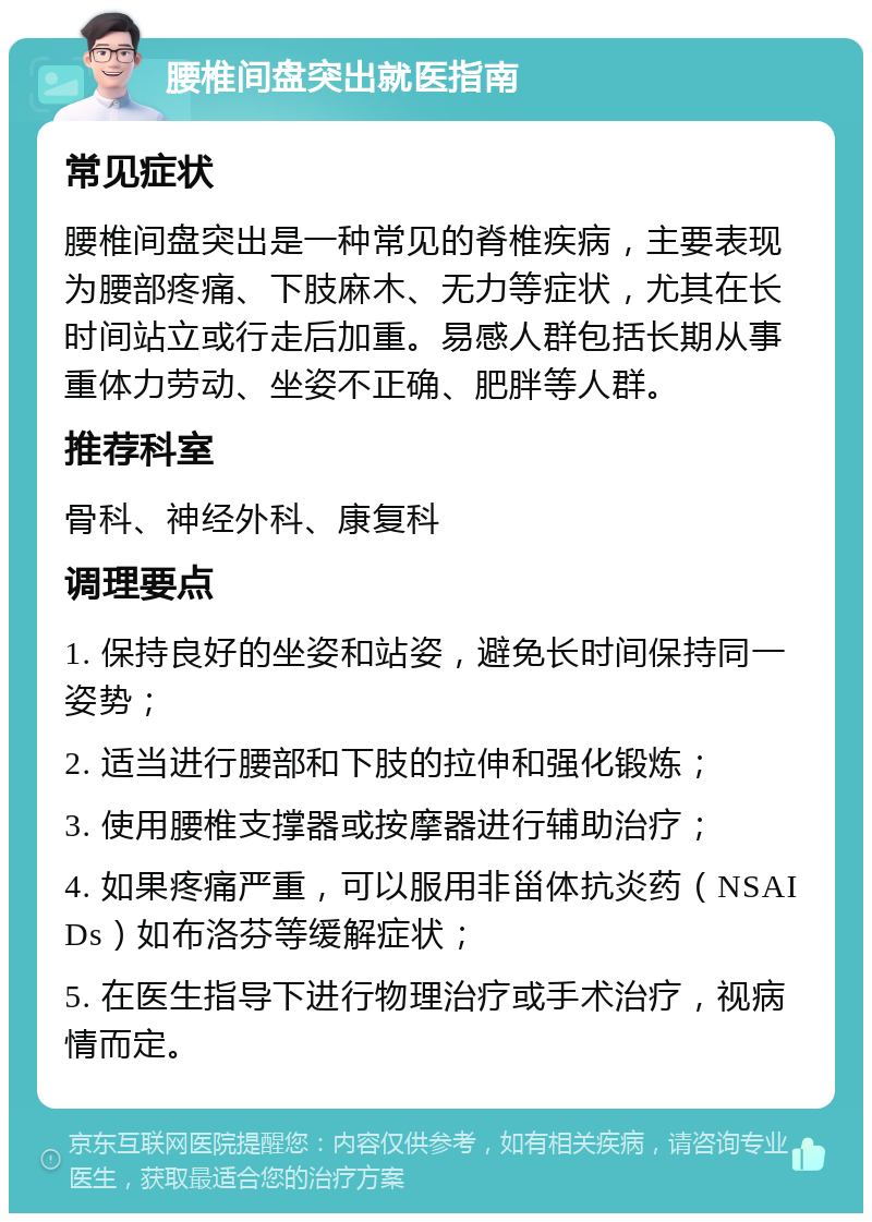 腰椎间盘突出就医指南 常见症状 腰椎间盘突出是一种常见的脊椎疾病，主要表现为腰部疼痛、下肢麻木、无力等症状，尤其在长时间站立或行走后加重。易感人群包括长期从事重体力劳动、坐姿不正确、肥胖等人群。 推荐科室 骨科、神经外科、康复科 调理要点 1. 保持良好的坐姿和站姿，避免长时间保持同一姿势； 2. 适当进行腰部和下肢的拉伸和强化锻炼； 3. 使用腰椎支撑器或按摩器进行辅助治疗； 4. 如果疼痛严重，可以服用非甾体抗炎药（NSAIDs）如布洛芬等缓解症状； 5. 在医生指导下进行物理治疗或手术治疗，视病情而定。