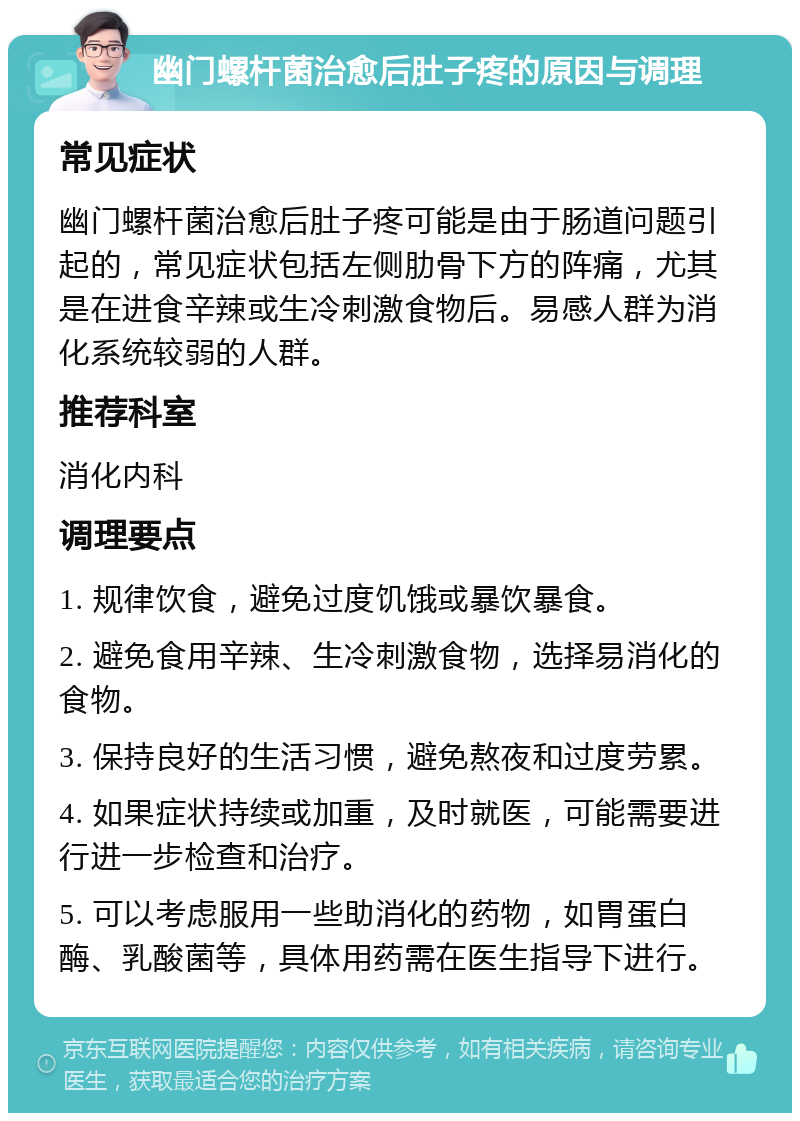 幽门螺杆菌治愈后肚子疼的原因与调理 常见症状 幽门螺杆菌治愈后肚子疼可能是由于肠道问题引起的，常见症状包括左侧肋骨下方的阵痛，尤其是在进食辛辣或生冷刺激食物后。易感人群为消化系统较弱的人群。 推荐科室 消化内科 调理要点 1. 规律饮食，避免过度饥饿或暴饮暴食。 2. 避免食用辛辣、生冷刺激食物，选择易消化的食物。 3. 保持良好的生活习惯，避免熬夜和过度劳累。 4. 如果症状持续或加重，及时就医，可能需要进行进一步检查和治疗。 5. 可以考虑服用一些助消化的药物，如胃蛋白酶、乳酸菌等，具体用药需在医生指导下进行。