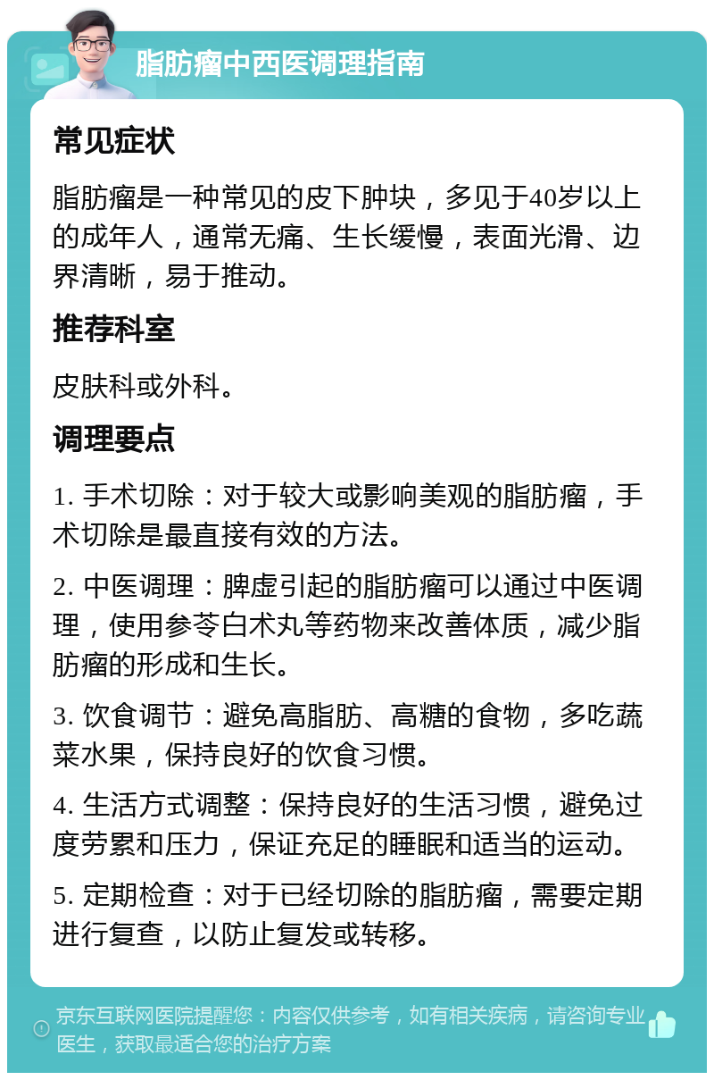 脂肪瘤中西医调理指南 常见症状 脂肪瘤是一种常见的皮下肿块，多见于40岁以上的成年人，通常无痛、生长缓慢，表面光滑、边界清晰，易于推动。 推荐科室 皮肤科或外科。 调理要点 1. 手术切除：对于较大或影响美观的脂肪瘤，手术切除是最直接有效的方法。 2. 中医调理：脾虚引起的脂肪瘤可以通过中医调理，使用参苓白术丸等药物来改善体质，减少脂肪瘤的形成和生长。 3. 饮食调节：避免高脂肪、高糖的食物，多吃蔬菜水果，保持良好的饮食习惯。 4. 生活方式调整：保持良好的生活习惯，避免过度劳累和压力，保证充足的睡眠和适当的运动。 5. 定期检查：对于已经切除的脂肪瘤，需要定期进行复查，以防止复发或转移。