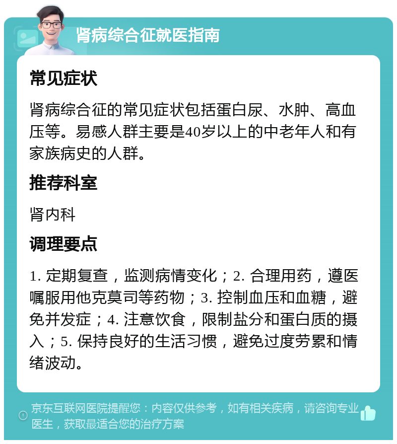 肾病综合征就医指南 常见症状 肾病综合征的常见症状包括蛋白尿、水肿、高血压等。易感人群主要是40岁以上的中老年人和有家族病史的人群。 推荐科室 肾内科 调理要点 1. 定期复查，监测病情变化；2. 合理用药，遵医嘱服用他克莫司等药物；3. 控制血压和血糖，避免并发症；4. 注意饮食，限制盐分和蛋白质的摄入；5. 保持良好的生活习惯，避免过度劳累和情绪波动。