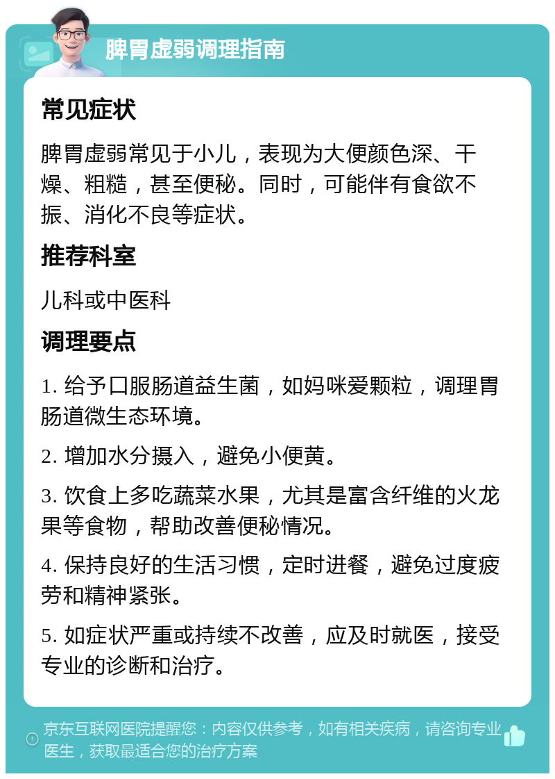 脾胃虚弱调理指南 常见症状 脾胃虚弱常见于小儿，表现为大便颜色深、干燥、粗糙，甚至便秘。同时，可能伴有食欲不振、消化不良等症状。 推荐科室 儿科或中医科 调理要点 1. 给予口服肠道益生菌，如妈咪爱颗粒，调理胃肠道微生态环境。 2. 增加水分摄入，避免小便黄。 3. 饮食上多吃蔬菜水果，尤其是富含纤维的火龙果等食物，帮助改善便秘情况。 4. 保持良好的生活习惯，定时进餐，避免过度疲劳和精神紧张。 5. 如症状严重或持续不改善，应及时就医，接受专业的诊断和治疗。