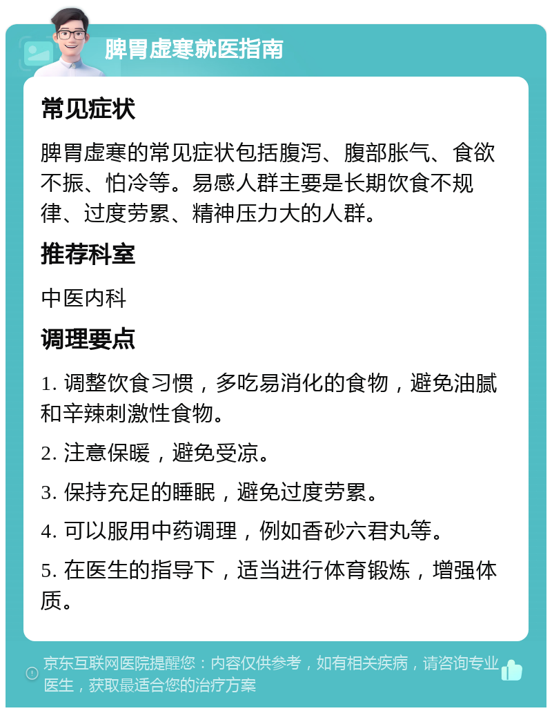 脾胃虚寒就医指南 常见症状 脾胃虚寒的常见症状包括腹泻、腹部胀气、食欲不振、怕冷等。易感人群主要是长期饮食不规律、过度劳累、精神压力大的人群。 推荐科室 中医内科 调理要点 1. 调整饮食习惯，多吃易消化的食物，避免油腻和辛辣刺激性食物。 2. 注意保暖，避免受凉。 3. 保持充足的睡眠，避免过度劳累。 4. 可以服用中药调理，例如香砂六君丸等。 5. 在医生的指导下，适当进行体育锻炼，增强体质。