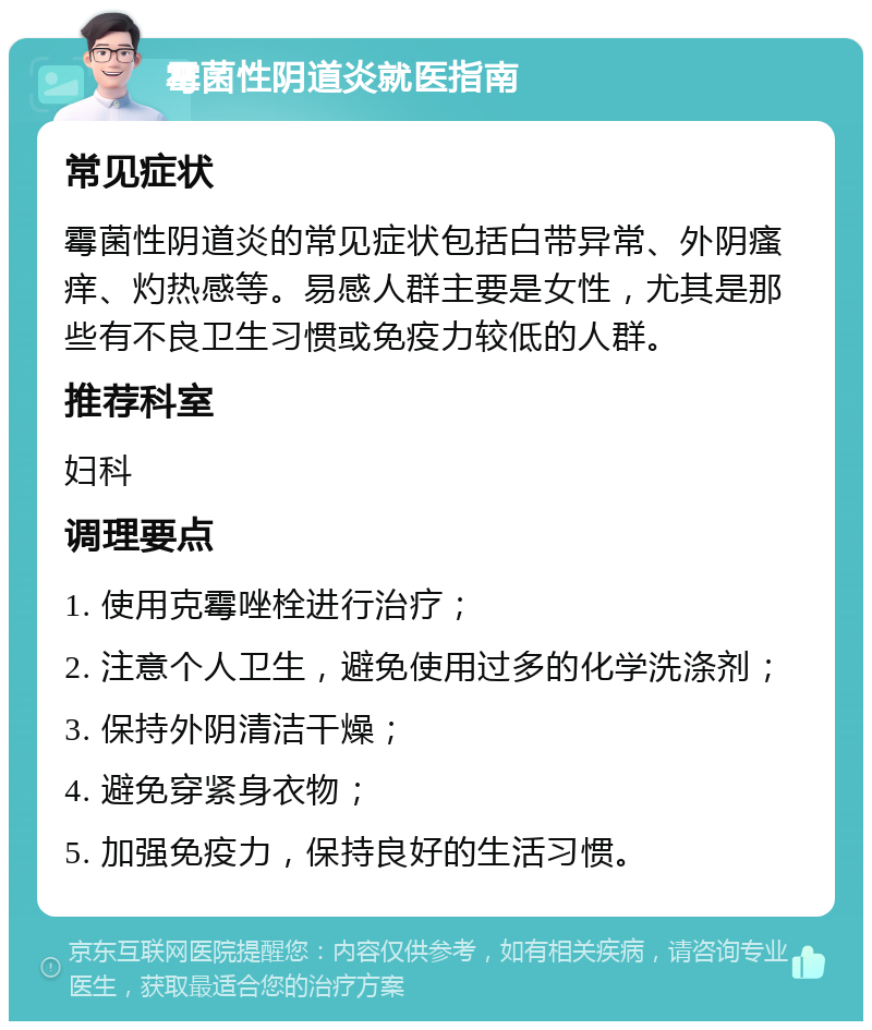 霉菌性阴道炎就医指南 常见症状 霉菌性阴道炎的常见症状包括白带异常、外阴瘙痒、灼热感等。易感人群主要是女性，尤其是那些有不良卫生习惯或免疫力较低的人群。 推荐科室 妇科 调理要点 1. 使用克霉唑栓进行治疗； 2. 注意个人卫生，避免使用过多的化学洗涤剂； 3. 保持外阴清洁干燥； 4. 避免穿紧身衣物； 5. 加强免疫力，保持良好的生活习惯。