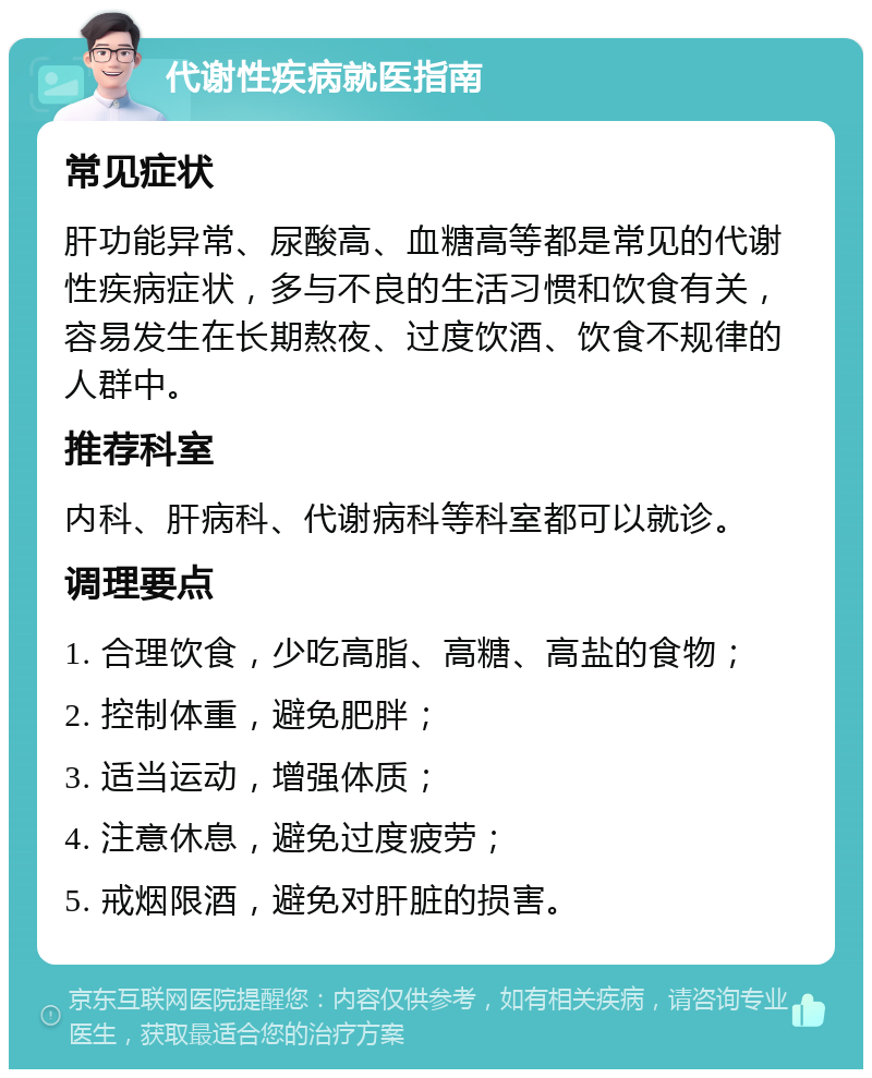 代谢性疾病就医指南 常见症状 肝功能异常、尿酸高、血糖高等都是常见的代谢性疾病症状，多与不良的生活习惯和饮食有关，容易发生在长期熬夜、过度饮酒、饮食不规律的人群中。 推荐科室 内科、肝病科、代谢病科等科室都可以就诊。 调理要点 1. 合理饮食，少吃高脂、高糖、高盐的食物； 2. 控制体重，避免肥胖； 3. 适当运动，增强体质； 4. 注意休息，避免过度疲劳； 5. 戒烟限酒，避免对肝脏的损害。