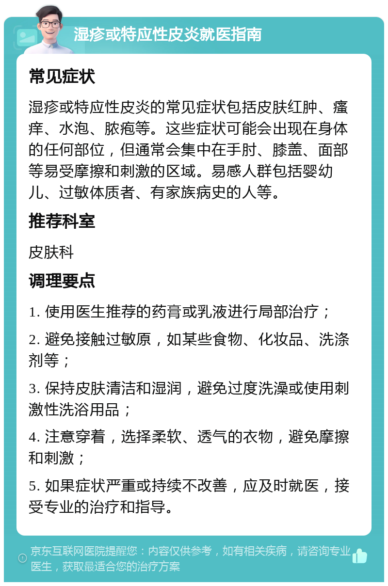 湿疹或特应性皮炎就医指南 常见症状 湿疹或特应性皮炎的常见症状包括皮肤红肿、瘙痒、水泡、脓疱等。这些症状可能会出现在身体的任何部位，但通常会集中在手肘、膝盖、面部等易受摩擦和刺激的区域。易感人群包括婴幼儿、过敏体质者、有家族病史的人等。 推荐科室 皮肤科 调理要点 1. 使用医生推荐的药膏或乳液进行局部治疗； 2. 避免接触过敏原，如某些食物、化妆品、洗涤剂等； 3. 保持皮肤清洁和湿润，避免过度洗澡或使用刺激性洗浴用品； 4. 注意穿着，选择柔软、透气的衣物，避免摩擦和刺激； 5. 如果症状严重或持续不改善，应及时就医，接受专业的治疗和指导。