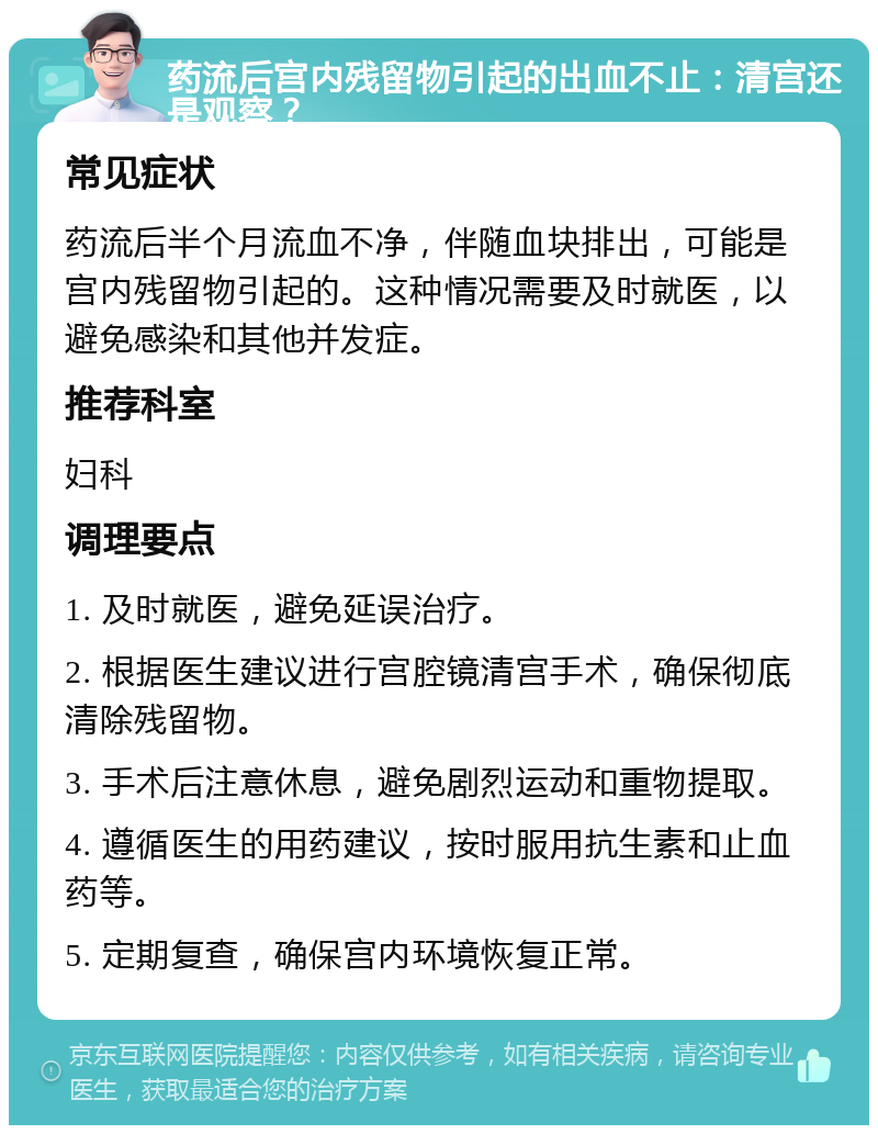 药流后宫内残留物引起的出血不止：清宫还是观察？ 常见症状 药流后半个月流血不净，伴随血块排出，可能是宫内残留物引起的。这种情况需要及时就医，以避免感染和其他并发症。 推荐科室 妇科 调理要点 1. 及时就医，避免延误治疗。 2. 根据医生建议进行宫腔镜清宫手术，确保彻底清除残留物。 3. 手术后注意休息，避免剧烈运动和重物提取。 4. 遵循医生的用药建议，按时服用抗生素和止血药等。 5. 定期复查，确保宫内环境恢复正常。