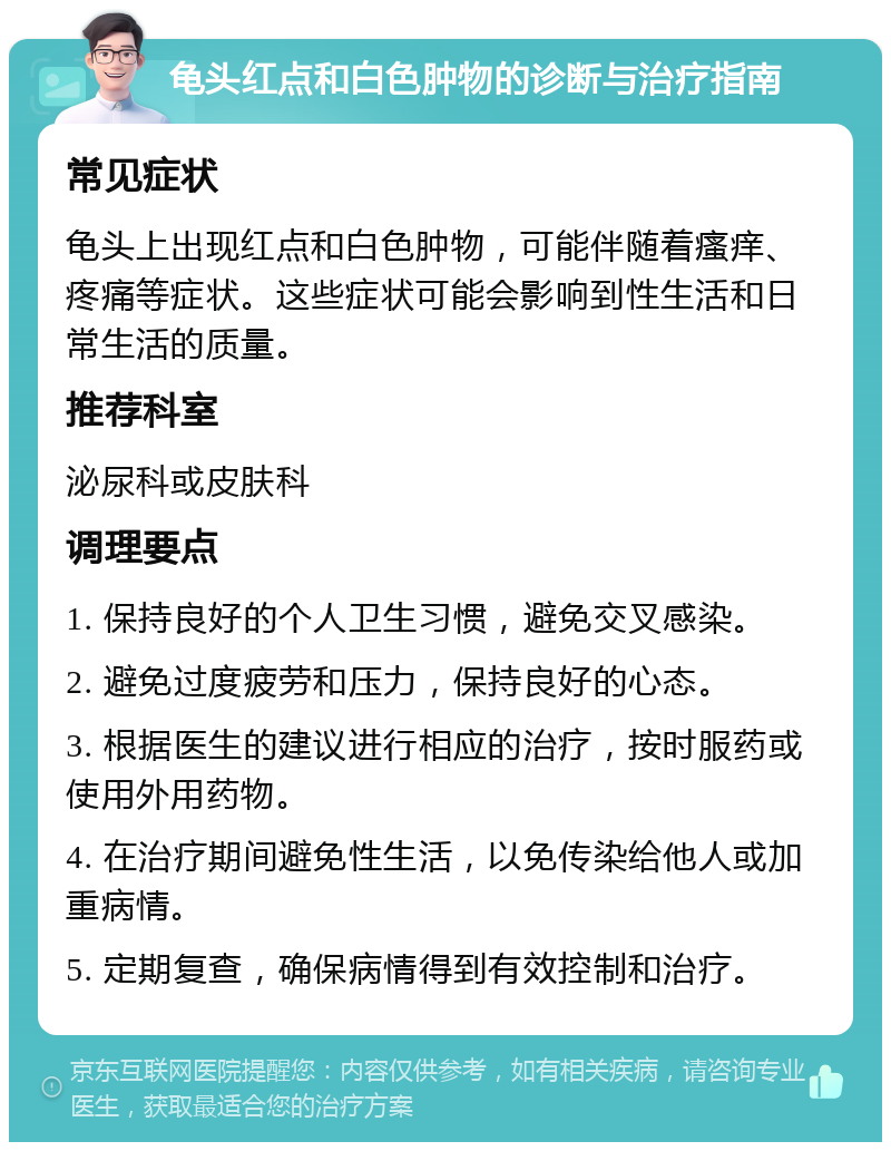 龟头红点和白色肿物的诊断与治疗指南 常见症状 龟头上出现红点和白色肿物，可能伴随着瘙痒、疼痛等症状。这些症状可能会影响到性生活和日常生活的质量。 推荐科室 泌尿科或皮肤科 调理要点 1. 保持良好的个人卫生习惯，避免交叉感染。 2. 避免过度疲劳和压力，保持良好的心态。 3. 根据医生的建议进行相应的治疗，按时服药或使用外用药物。 4. 在治疗期间避免性生活，以免传染给他人或加重病情。 5. 定期复查，确保病情得到有效控制和治疗。