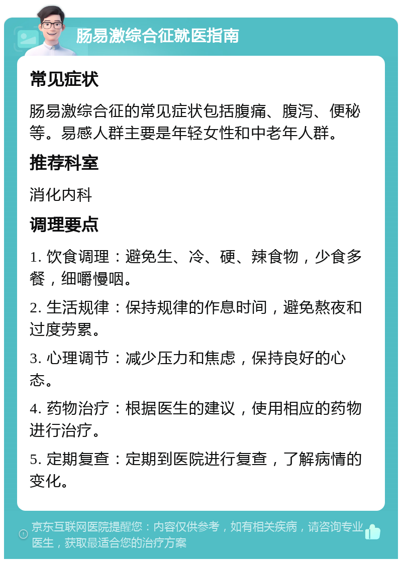 肠易激综合征就医指南 常见症状 肠易激综合征的常见症状包括腹痛、腹泻、便秘等。易感人群主要是年轻女性和中老年人群。 推荐科室 消化内科 调理要点 1. 饮食调理：避免生、冷、硬、辣食物，少食多餐，细嚼慢咽。 2. 生活规律：保持规律的作息时间，避免熬夜和过度劳累。 3. 心理调节：减少压力和焦虑，保持良好的心态。 4. 药物治疗：根据医生的建议，使用相应的药物进行治疗。 5. 定期复查：定期到医院进行复查，了解病情的变化。