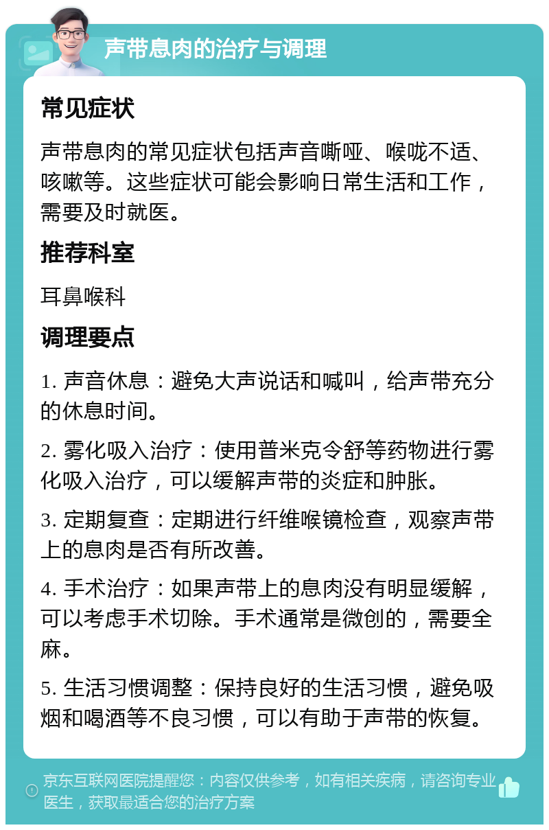 声带息肉的治疗与调理 常见症状 声带息肉的常见症状包括声音嘶哑、喉咙不适、咳嗽等。这些症状可能会影响日常生活和工作，需要及时就医。 推荐科室 耳鼻喉科 调理要点 1. 声音休息：避免大声说话和喊叫，给声带充分的休息时间。 2. 雾化吸入治疗：使用普米克令舒等药物进行雾化吸入治疗，可以缓解声带的炎症和肿胀。 3. 定期复查：定期进行纤维喉镜检查，观察声带上的息肉是否有所改善。 4. 手术治疗：如果声带上的息肉没有明显缓解，可以考虑手术切除。手术通常是微创的，需要全麻。 5. 生活习惯调整：保持良好的生活习惯，避免吸烟和喝酒等不良习惯，可以有助于声带的恢复。