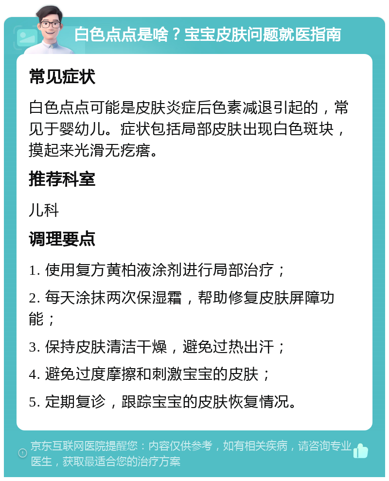 白色点点是啥？宝宝皮肤问题就医指南 常见症状 白色点点可能是皮肤炎症后色素减退引起的，常见于婴幼儿。症状包括局部皮肤出现白色斑块，摸起来光滑无疙瘩。 推荐科室 儿科 调理要点 1. 使用复方黄柏液涂剂进行局部治疗； 2. 每天涂抹两次保湿霜，帮助修复皮肤屏障功能； 3. 保持皮肤清洁干燥，避免过热出汗； 4. 避免过度摩擦和刺激宝宝的皮肤； 5. 定期复诊，跟踪宝宝的皮肤恢复情况。